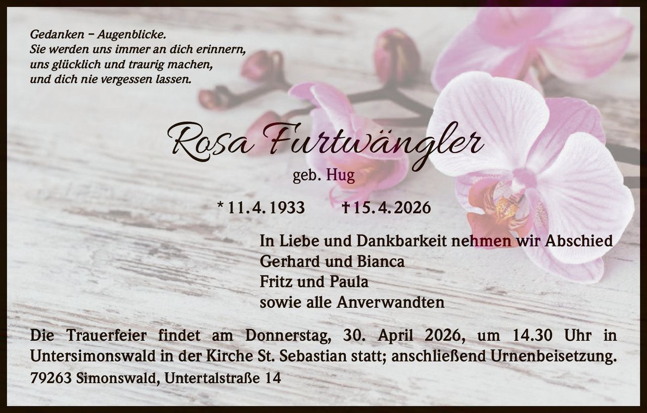 Gedanken – Augenblicke.
Sie werden uns immer an dich erinnern,
uns glücklich und traurig machen,
und dich nie vergessen lassen.

Rosa Furtwängler
geb. Hug

* 11. 4. 1933   † 15. 4. 2026
In Liebe und Dankbarkeit nehmen wir Abschied
Gerhard und Bianca
Fritz und Paula
sowie alle Anverwandten
Die Trauerfeier findet am Donnerstag, 30. April 2026, um 14.30 Uhr in
Unter­simonswald in der Kirche St. Sebastian statt; anschließend Urnenbeisetzung.
79263 Simonswald, Untertalstraße 14