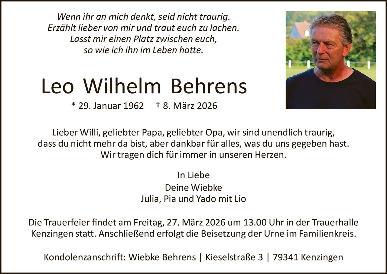 Wenn ihr an mich denkt, seid nicht traurig.
Erzählt lieber von mir und traut euch zu lachen.
Lasst mir einen Platz zwischen euch,
so wie ich ihn im Leben ha�e.

Leo Wilhelm Behrens
* 29. Januar 1962

† 8. März 2026

Lieber Willi, geliebter Papa, geliebter Opa, wir sind unendlich traurig,
dass du nicht mehr da bist, aber dankbar für alles, was du uns gegeben hast.
Wir tragen dich für immer in unseren Herzen.
In Liebe
Deine Wiebke
Julia, Pia und Yado mit Lio
Die Trauerfeier ﬁndet am Freitag, 27. März 2026 um 13.00 Uhr in der Trauerhalle
Kenzingen sta�. Anschließend erfolgt die Beisetzung der Urne im Familienkreis.
Kondolenzanschri�: Wiebke Behrens | Kieselstraße 3 | 79341 Kenzingen