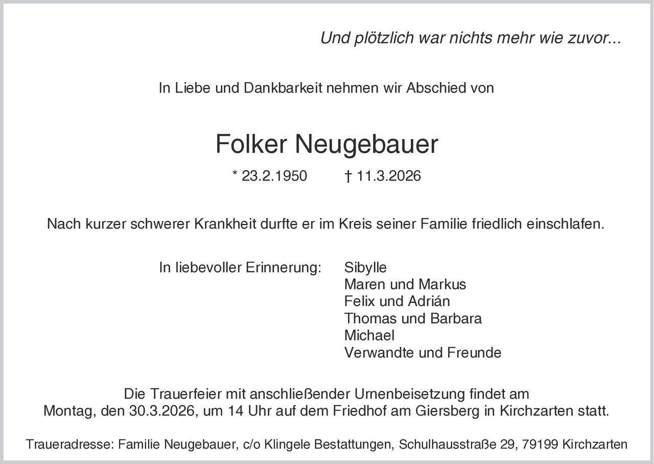 Und plötzlich war nichts mehr wie zuvor...
In Liebe und Dankbarkeit nehmen wir Abschied von

Folker Neugebauer
* 23.2.1950

† 11.3.2026

Nach kurzer schwerer Krankheit durfte er im Kreis seiner Familie friedlich einschlafen.
In liebevoller Erinnerung:

Sibylle
Maren und Markus
Felix und Adrián
Thomas und Barbara
Michael
Verwandte und Freunde

Die Trauerfeier mit anschließender Urnenbeisetzung findet am
Montag, den 30.3.2026, um 14 Uhr auf dem Friedhof am Giersberg in Kirchzarten statt.
Traueradresse: Familie Neugebauer, c/o Klingele Bestattungen, Schulhausstraße 29, 79199 Kirchzarten
