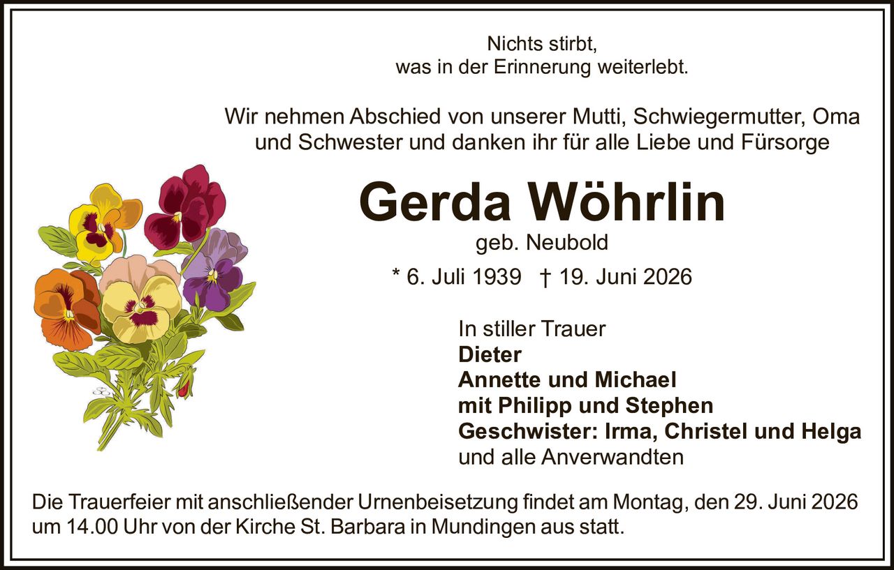 <p>Nichts stirbt, was in der Erinnerung weiterlebt.</p>

<p>Wir nehmen Abschied von unserer Mutti, Schwiegermutter, Oma und Schwester und danken ihr für alle Liebe und Fürsorge</p>

<p><strong>Gerda Wöhrlin</strong><br>geb. Neubold<br>* 6. Juli 1939 † 19. Juni 2026</p>

<p>In stiller Trauer<br><strong>Dieter</strong><br><strong>Annette und Michael</strong><br>mit Philipp und Stephen<br><strong>Geschwister: Irma, Christel und Helga</strong><br>und alle Anverwandten</p>

<p>Die Trauerfeier mit anschließender Urnenbeisetzung findet am Montag, den 29. Juni 2026 um 14.00 Uhr von der Kirche St. Barbara in Mundingen aus statt.</p>