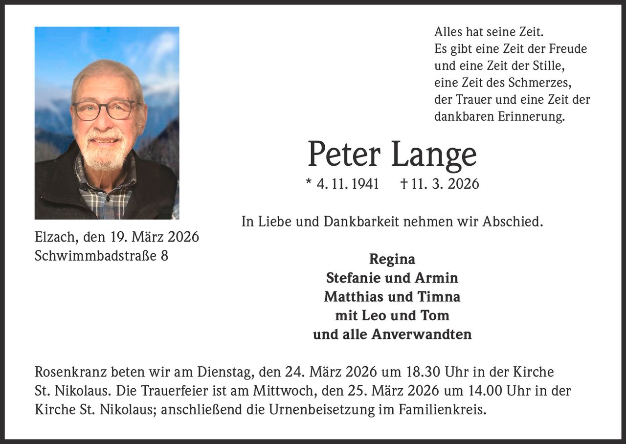 Alles hat seine Zeit.
Es gibt eine Zeit der Freude
und eine Zeit der Stille,
eine Zeit des Schmerzes,
der Trauer und eine Zeit der
dankbaren Erinnerung.

Peter Lange

* 4. 11. 1941
Elzach, den 19. März 2026
Schwimmbadstraße 8

† 11. 3. 2026

In Liebe und Dankbarkeit nehmen wir Abschied.
Regina
Stefanie und Armin
Matthias und Timna
mit Leo und Tom
und alle Anverwandten

Rosenkranz beten wir am Dienstag, den 24. März 2026 um 18.30 Uhr in der Kirche
St. Nikolaus. Die Trauerfeier ist am Mittwoch, den 25. März 2026 um 14.00 Uhr in der
Kirche St. Nikolaus; anschließend die Urnenbeisetzung im Familienkreis.