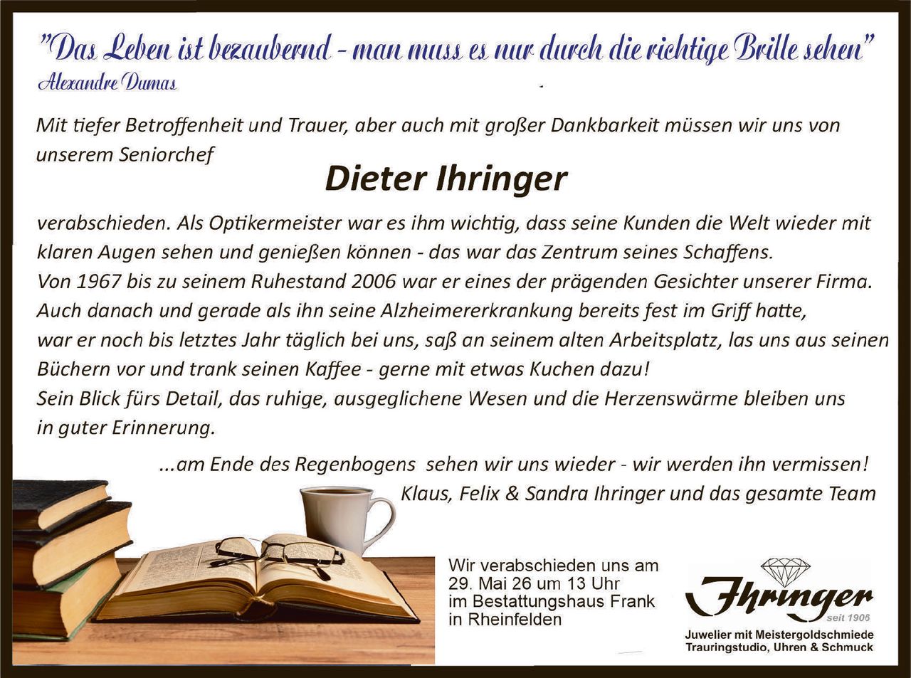 <p><i>"Das Leben ist bezaubernd - man muss es nur durch die richtige Brille sehen"</i><br>Alexandre Dumas</p><p>Mit tiefer Betroffenheit und Trauer, aber auch mit großer Dankbarkeit müssen wir uns von unserem Seniorchef</p><p><strong>Dieter Ihringer</strong></p><p>verabschieden. Als Optikermeister war es ihm wichtig, dass seine Kunden die Welt wieder mit klaren Augen sehen und genießen können - das war das Zentrum seines Schaffens.<br>Von 1967 bis zu seinem Ruhestand 2006 war er eines der prägenden Gesichter unserer Firma.<br>Auch danach und gerade als ihn seine Alzheimererkrankung bereits fest im Griff hatte, war er noch bis letztes Jahr täglich bei uns, saß an seinem alten Arbeitsplatz, las uns aus seinen Büchern vor und trank seinen Kaffee - gerne mit etwas Kuchen dazu!<br>Sein Blick fürs Detail, das ruhige, ausgeglichene Wesen und die Herzenswärme bleiben uns in guter Erinnerung.</p><p>...am Ende des Regenbogens sehen wir uns wieder - wir werden ihn vermissen!<br>Klaus, Felix & Sandra Ihringer und das gesamte Team</p><p>Wir verabschieden uns am 29. Mai 26 um 13 Uhr im Bestattungshaus Frank in Rheinfelden</p>