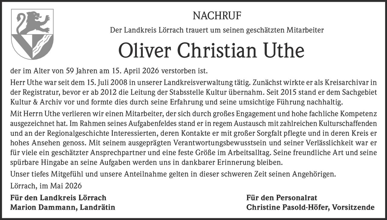 <p>NACHRUF</p><p>Der Landkreis Lörrach trauert um seinen geschätzten Mitarbeiter</p><p><strong>Oliver Christian Uthe</strong></p><p>der im Alter von 59 Jahren am 15. April 2026 verstorben ist.</p><p>Herr Uthe war seit dem 15. Juli 2008 in unserer Landkreisverwaltung tätig. Zunächst wirkte er als Kreisarchivar in der Registratur, bevor er ab 2012 die Leitung der Stabsstelle Kultur übernahm. Seit 2015 stand er dem Sachgebiet Kultur & Archiv vor und formte dies durch seine Erfahrung und seine umsichtige Führung nachhaltig.</p><p>Mit Herrn Uthe verlieren wir einen Mitarbeiter, der sich durch großes Engagement und hohe fachliche Kompetenz ausgezeichnet hat. Im Rahmen seines Aufgabenfeldes stand er in regem Austausch mit zahlreichen Kulturschaffenden und an der Regionalgeschichte Interessierten, deren Kontakte er mit großer Sorgfalt pflegte und in deren Kreis er hohes Ansehen genoss. Mit seinem ausgeprägten Verantwortungsbewusstsein und seiner Verlässlichkeit war er für viele ein geschätzter Ansprechpartner und eine feste Größe im Arbeitsalltag. Seine freundliche Art und seine spürbare Hingabe an seine Aufgaben werden uns in dankbarer Erinnerung bleiben.</p><p>Unser tiefes Mitgefühl und unsere Anteilnahme gelten in dieser schweren Zeit seinen Angehörigen.</p><p>Lörrach, im Mai 2026</p><p>Für den Landkreis Lörrach<br>Marion Dammann, Landrätin</p><p>Für den Personalrat<br>Christine Pasold-Höfer, Vorsitzende</p>