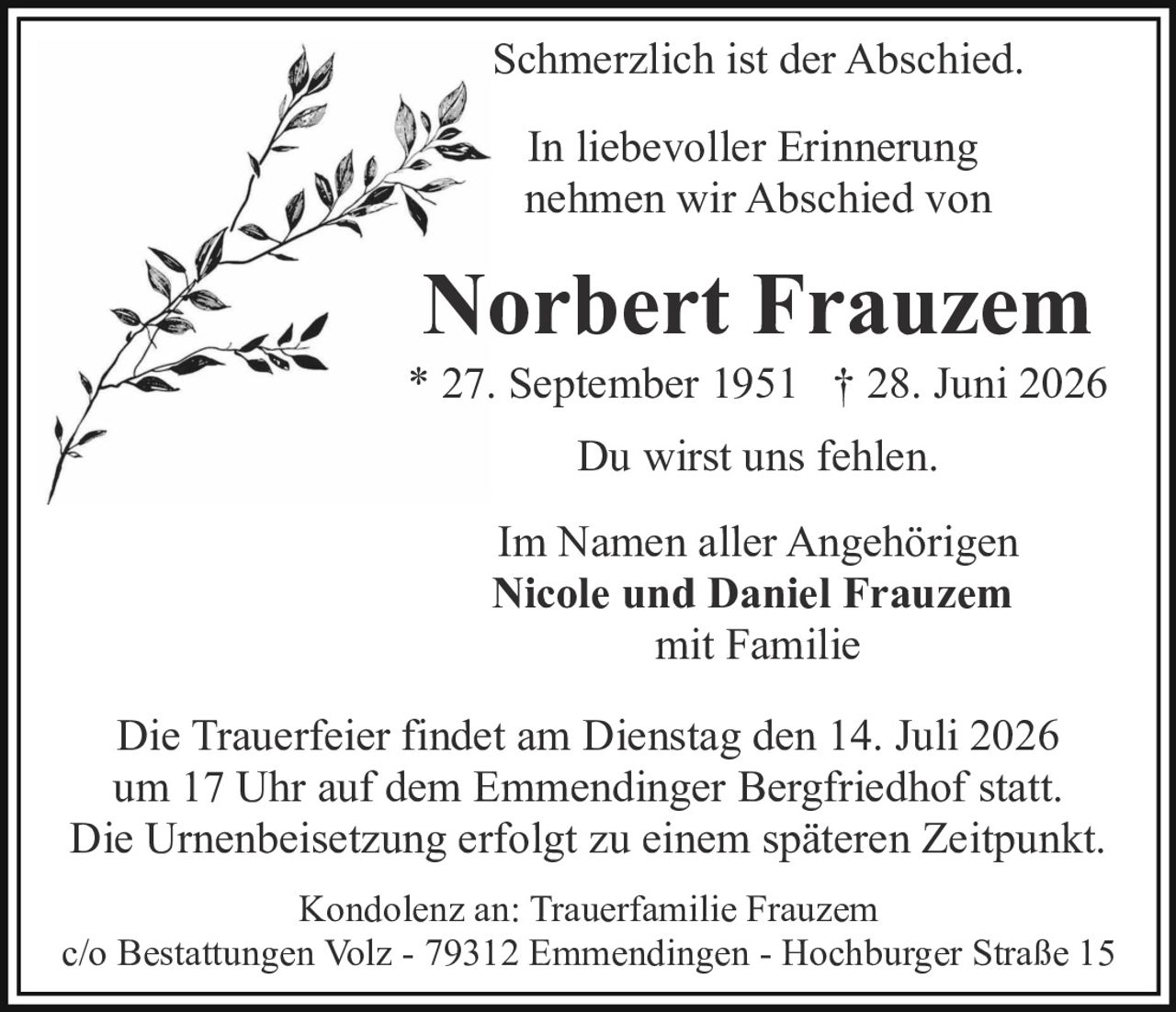 <p>Schmerzlich ist der Abschied.</p>

<p>In liebevoller Erinnerung nehmen wir Abschied von</p>

<p><strong>Norbert Frauzem</strong><br>* 27. September 1951 † 28. Juni 2026</p>

<p>Du wirst uns fehlen.</p>

<p>Im Namen aller Angehörigen<br><strong>Nicole und Daniel Frauzem</strong><br>mit Familie</p>

<p>Die Trauerfeier findet am Dienstag den 14. Juli 2026 um 17 Uhr auf dem Emmendinger Bergfriedhof statt. Die Urnenbeisetzung erfolgt zu einem späteren Zeitpunkt.</p>

<p>Kondolenz an: Trauerfamilie Frauzem<br>c/o Bestattungen Volz - 79312 Emmendingen - Hochburger Straße 15</p>