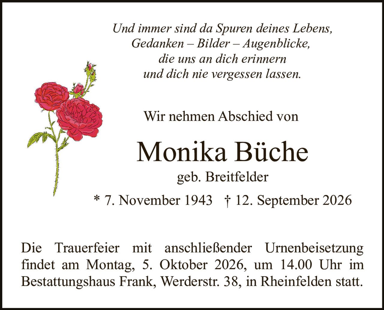 <p>geb. Breitfelder</p>

<p>* 7. November 1943 † 12. September 2026</p>

<p>Wir nehmen Abschied von</p>

<p><i>Und immer sind da Spuren deines Lebens,<br>Gedanken – Bilder – Augenblicke,<br>die uns an dich erinnern<br>und dich nie vergessen lassen.</i></p>

<p>Die Trauerfeier mit anschließender Urnenbeisetzung findet am Montag, 5. Oktober 2026, um 14.00 Uhr im Bestattungshaus Frank, Werderstr. 38, in Rheinfelden statt.</p>