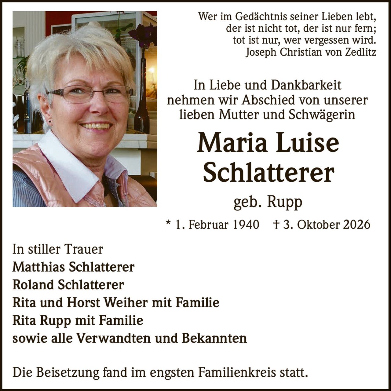 <p>Wer im Gedächtnis seiner Lieben lebt, der ist nicht tot, der ist nur fern; tot ist nur, wer vergessen wird.<br><i>Joseph Christian von Zedlitz</i></p><p><strong>In Liebe und Dankbarkeit</strong><br>nehmen wir Abschied von unserer<br>lieben Mutter und Schwägerin</p><p><strong>Maria Luise Schlatterer</strong><br>geb. Rupp</p><p>* 1. Februar 1940   † 3. Oktober 2026</p><p><strong>In stiller Trauer</strong><br>Matthias Schlatterer<br>Roland Schlatterer<br>Rita und Horst Weiher mit Familie<br>Rita Rupp mit Familie<br>sowie alle Verwandten und Bekannten</p><p>Die Beisetzung fand im engsten Familienkreis statt.</p>