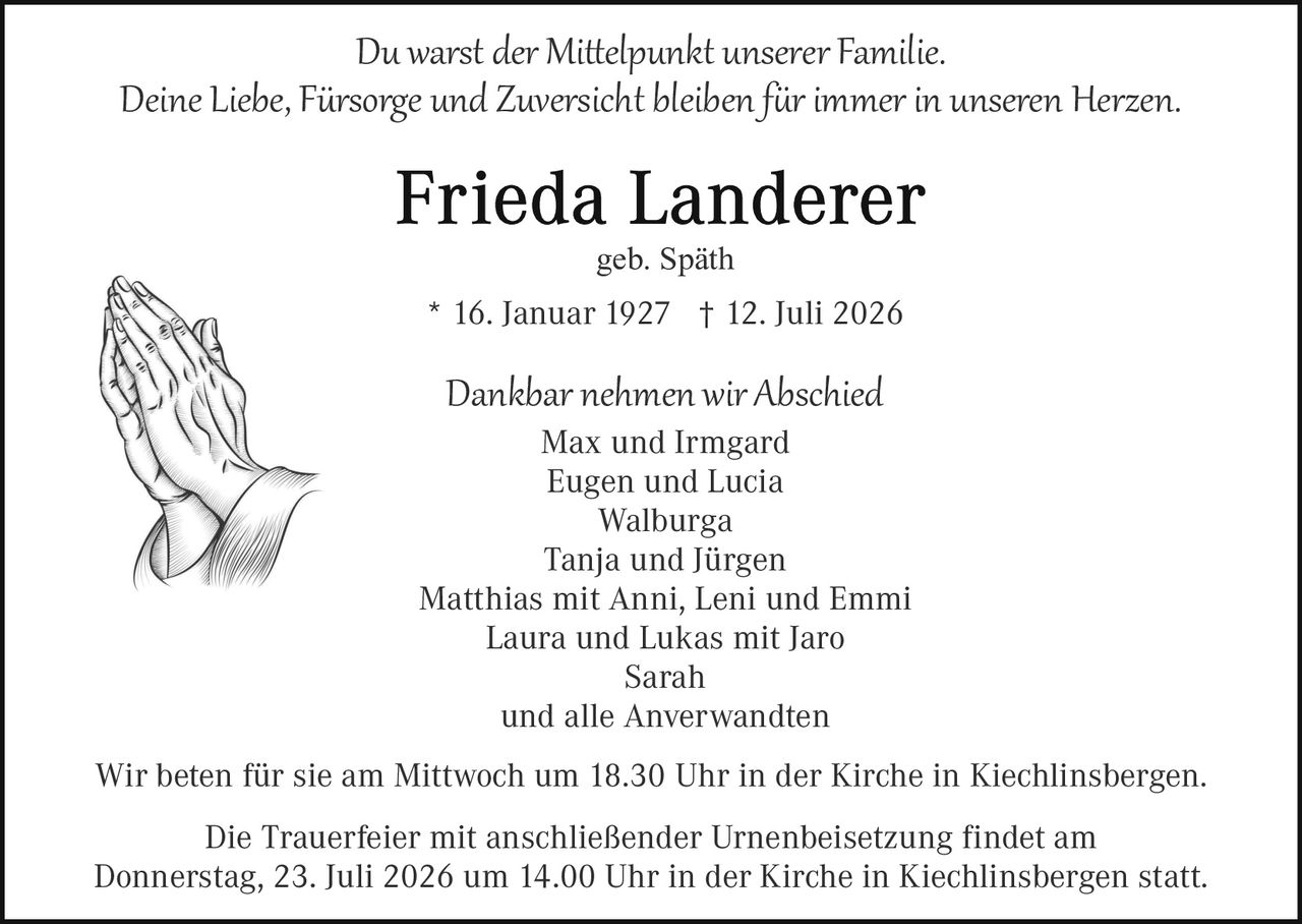 <p>Du warst <i>der Mittelpunkt unserer Familie.</i><br/>Deine Liebe, Fürsorge und Zuversicht bleiben für immer in unseren Herzen.</p><p><strong>Frieda Landerer</strong><br/>geb. Späth</p><p>* 16. Januar 1927  † 12. Juli 2026</p><p>Dankbar nehmen wir Abschied<br/>Max und Irmgard<br/>Eugen und Lucia<br/>Walburga<br/>Tanja und Jürgen<br/>Matthias mit Anni, Leni und Emmi<br/>Laura und Lukas mit Jaro<br/>Sarah<br/>und alle Anverwandten</p><p>Wir beten für sie am Mittwoch um 18.30 Uhr in der Kirche in Kiechlinsbergen.</p><p>Die Trauerfeier mit anschließender Urnenbeisetzung findet am Donnerstag, 23. Juli 2026 um 14.00 Uhr in der Kirche in Kiechlinsbergen statt.</p>
