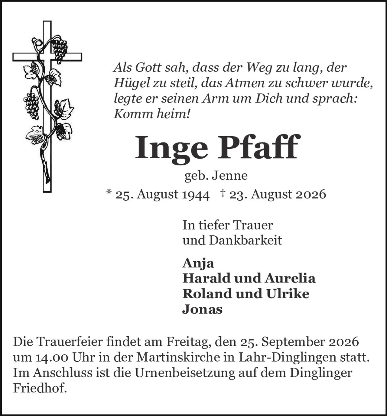 <p><i>Als Gott sah, dass der Weg zu lang, der Hügel zu steil, das Atmen zu schwer wurde, legte er seinen Arm um Dich und sprach: Komm heim!</i></p>

<p><strong>Inge Pfaff</strong></p>

<p>geb. Jenne</p>

<p>* 25. August 1944 † 23. August 2026</p>

<p>In tiefer Trauer<br>und Dankbarkeit</p>

<p><strong>Anja</strong><br>
<strong>Harald und Aurelia</strong><br>
<strong>Roland und Ulrike</strong><br>
<strong>Jonas</strong></p>

<p>Die Trauerfeier findet am Freitag, den 25. September 2026 um 14.00 Uhr in der Martinskirche in Lahr-Dinglingen statt. Im Anschluss ist die Urnenbeisetzung auf dem Dinglinger Friedhof.</p>