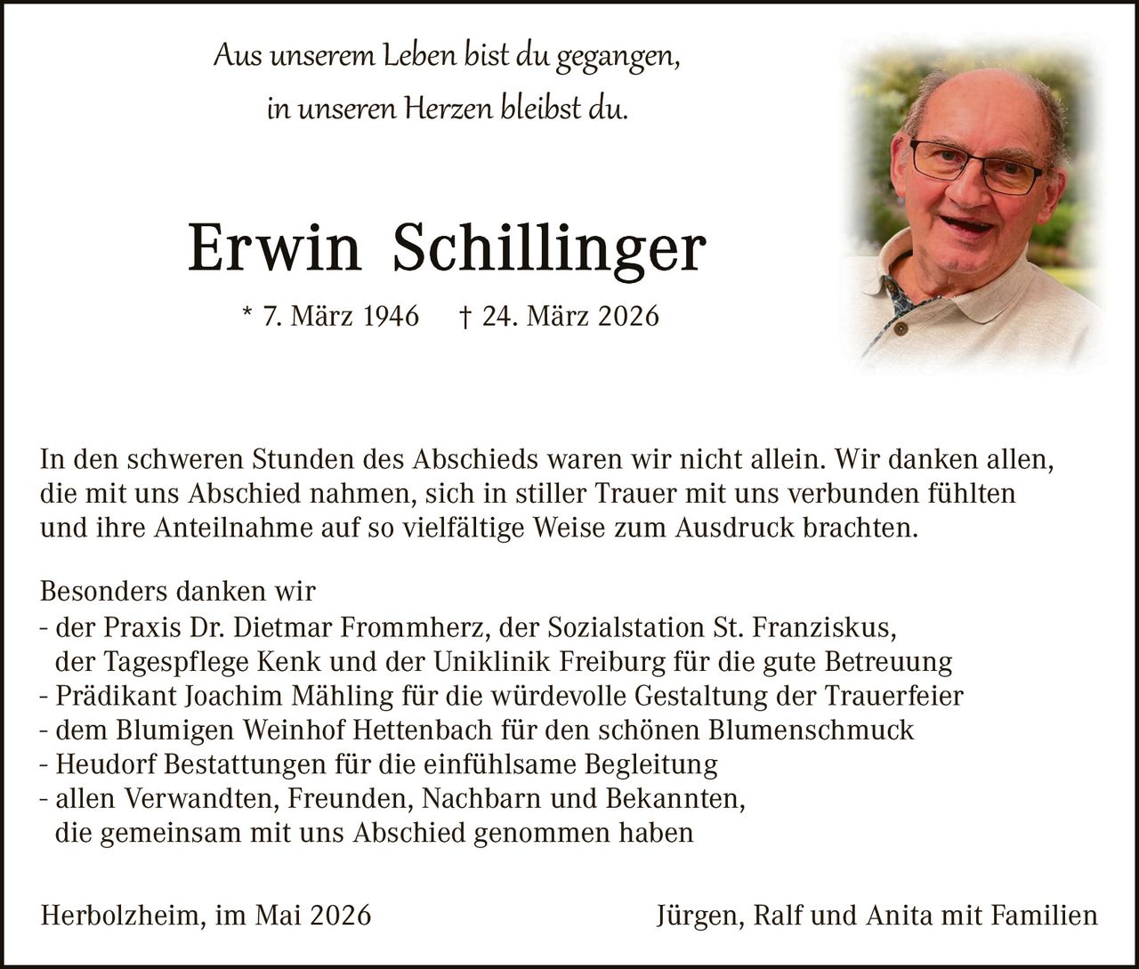 <p>Aus unserem Leben bist du gegangen,<br>in unseren Herzen bleibst du.</p><p><strong>Erwin Schillinger</strong><br>* 7. März 1946 † 24. März 2026</p><p>In den schweren Stunden des Abschieds waren wir nicht allein. Wir danken allen, die mit uns Abschied nahmen, sich in stiller Trauer mit uns verbunden fühlten und ihre Anteilnahme auf so vielfältige Weise zum Ausdruck brachten.</p><p>Besonders danken wir<br>- der Praxis Dr. Dietmar Frommherz, der Sozialstation St. Franziskus,<br>der Tagespflege Kenk und der Uniklinik Freiburg für die gute Betreuung<br>- Prädikant Joachim Mähling für die würdevolle Gestaltung der Trauerfeier<br>- dem Blumigen Weinhof Hettenbach für den schönen Blumenschmuck<br>- Heudorf Bestattungen für die einfühlsame Begleitung<br>- allen Verwandten, Freunden, Nachbarn und Bekannten,<br>die gemeinsam mit uns Abschied genommen haben</p><p>Herbolzheim, im Mai 2026                                                       Jürgen, Ralf und Anita mit Familien</p>