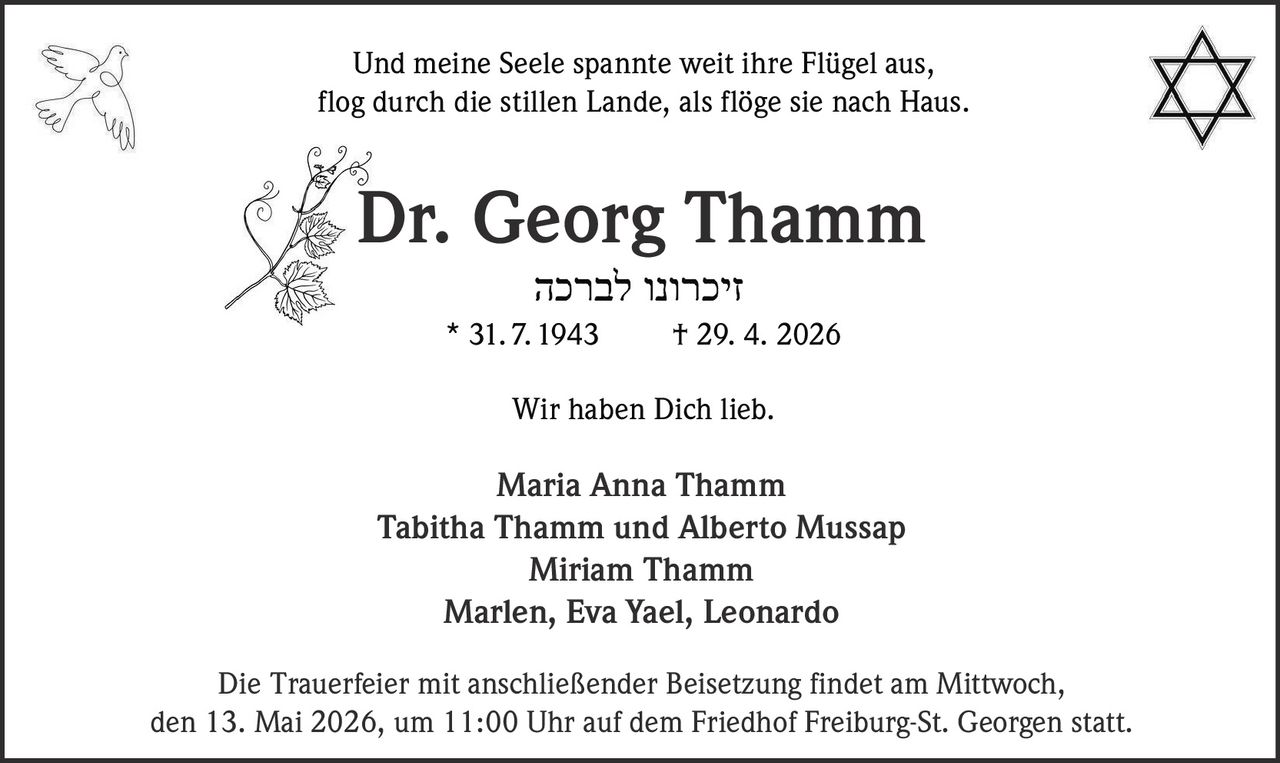 <p>Und meine Seele spannte weit ihre Flügel aus,<br>flog durch die stillen Lande, als flöge sie nach Haus.</p><p><strong>Dr. Georg Thamm</strong><br>זכרונו לברכה<br>* 31. 7. 1943 † 29. 4. 2026</p><p>Wir haben Dich lieb.</p><p>Maria Anna Thamm<br>Tabitha Thamm und Alberto Mussap<br>Miriam Thamm<br>Marlen, Eva Yael, Leonardo</p><p>Die Trauerfeier mit anschließender Beisetzung findet am Mittwoch,<br>den 13. Mai 2026, um 11:00 Uhr auf dem Friedhof Freiburg-St. Georgen statt.</p>