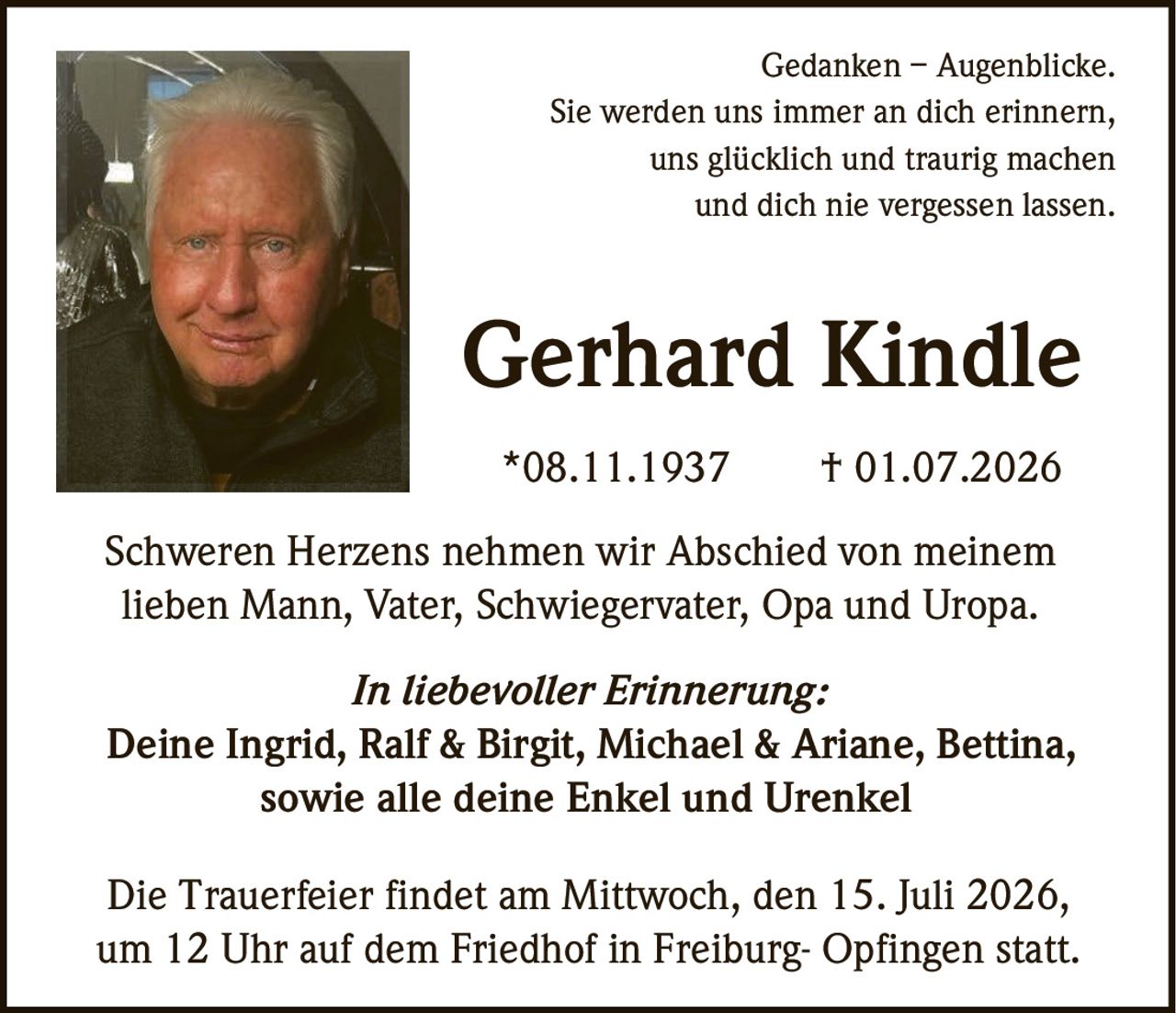 <p><strong>Gedanken – Augenblicke.</strong><br>Sie werden uns immer an dich erinnern,<br>uns glücklich und traurig machen<br>und dich nie vergessen lassen.</p><p><strong>Gerhard Kindle</strong><br>*08.11.1937 † 01.07.2026</p><p>Schweren Herzens nehmen wir Abschied von meinem<br>lieben Mann, Vater, Schwiegervater, Opa und Uropa.</p><p><i>In liebevoller Erinnerung:</i><br>Deine Ingrid, Ralf & Birgit, Michael & Ariane, Bettina,<br>sowie alle deine Enkel und Urenkel</p><p>Die Trauerfeier findet am Mittwoch, den 15. Juli 2026,<br>um 12 Uhr auf dem Friedhof in Freiburg- Opfingen statt.</p>