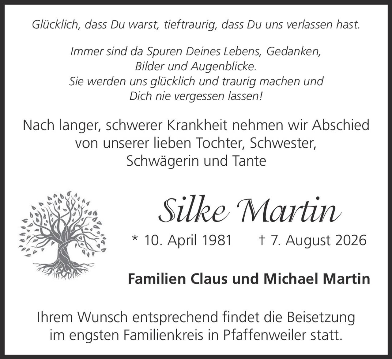 <p><i>Glücklich, dass Du warst, tieftraurig, dass Du uns verlassen hast.<br>Immer sind da Spuren Deines Lebens, Gedanken,<br>Bilder und Augenblicke.<br>Sie werden uns glücklich und traurig machen und<br>Dich nie vergessen lassen!</i></p><p>Nach langer, schwerer Krankheit nehmen wir Abschied von unserer lieben Tochter, Schwester, Schwägerin und Tante</p><p><strong>Silke Martin</strong> * 10. April 1981 † 7. August 2026</p><p>Familien Claus und Michael Martin</p><p>Ihrem Wunsch entsprechend findet die Beisetzung im engsten Familienkreis in Pfaffenweiler statt.</p>