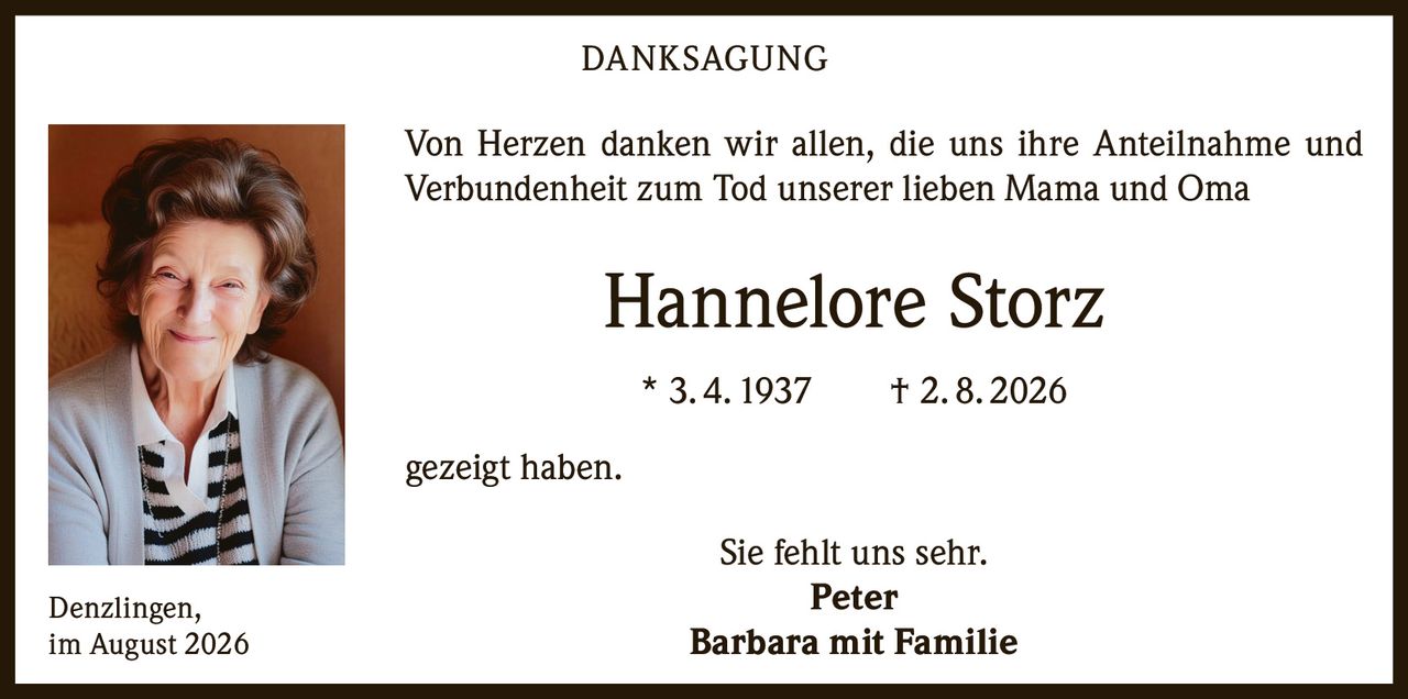 <p><strong>DANKSAGUNG</strong></p>

<p>Von Herzen danken wir allen, die uns ihre Anteilnahme und Verbundenheit zum Tod unserer lieben Mama und Oma</p>

<p><strong>Hannelore Storz</strong></p>

<p>* 3. 4. 1937 † 2. 8. 2026</p>

<p>gezeigt haben.</p>

<p>Sie fehlt uns sehr.</p>

<p><strong>Peter</strong><br><strong>Barbara mit Familie</strong></p>

<p>Denzlingen,<br>im August 2026</p>