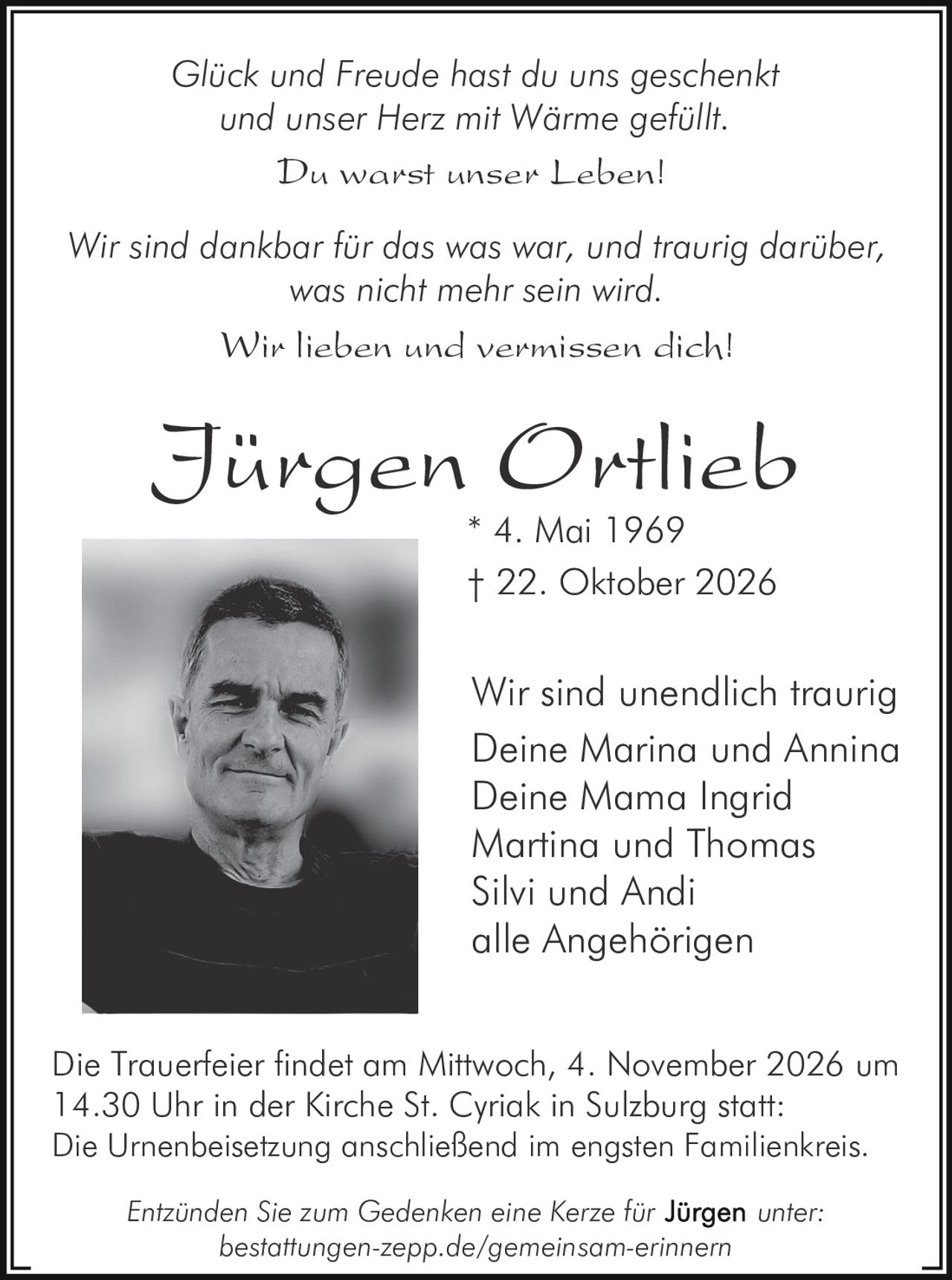 <p><i>Glück und Freude hast du uns geschenkt<br/>und unser Herz mit Wärme gefüllt.</i></p><p>Du warst unser Leben!</p><p>Wir sind unendlich traurig</p><p><strong>Jürgen Ortlieb</strong><br/>* 4. Mai 1969<br/>† 22. Oktober 2026</p><p>Deine Marina und Annina<br/>Deine Mama Ingrid<br/>Martina und Thomas<br/>Silvi und Andi<br/>alle Angehörigen</p><p><i>Wir sind dankbar für das was war, und traurig darüber, was nicht mehr sein wird</i></p><p><i>Wir lieben und vermissen dich!</i></p><p>Die Trauerfeier findet am Mittwoch, 4. November 2026 um 14.30 Uhr in der Kirche St. Cyriak in Sulzburg statt. Die Urnenbeisetzung anschließend im engsten Familienkreis.</p><p>Entzünden Sie zum Gedenken eine Kerze für unter: bestattungen-zepp.de/gemeinsam-erinnern</p>