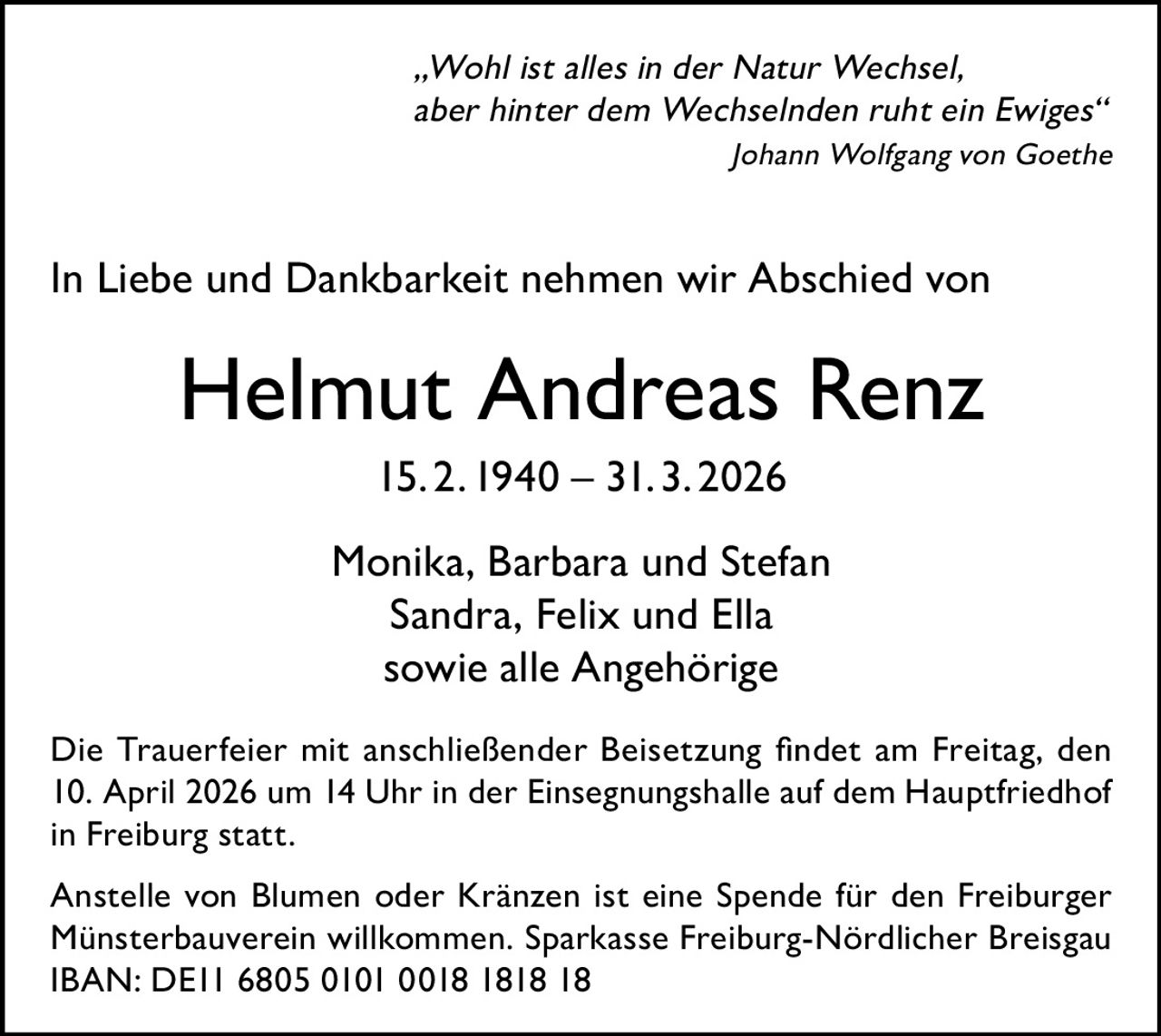 „Wohl ist alles in der Natur Wechsel,
aber hinter dem Wechselnden ruht ein Ewiges“


Johann Wolfgang von Goethe

In Liebe und Dankbarkeit nehmen wir Abschied von

Helmut Andreas Renz
15. 2. 1940 – 31. 3. 2026
Monika, Barbara und Stefan
Sandra, Felix und Ella
sowie alle Angehörige
Die Trauerfeier mit anschließender Beisetzung findet am Freitag, den
10. April 2026 um 14 Uhr in der Einsegnungshalle auf dem Hauptfriedhof
in Freiburg statt.
Anstelle von Blumen oder Kränzen ist eine Spende für den Freiburger
Münsterbauverein willkommen. Sparkasse Freiburg-Nördlicher Breisgau
IBAN: DE11 6805 0101 0018 1818 18