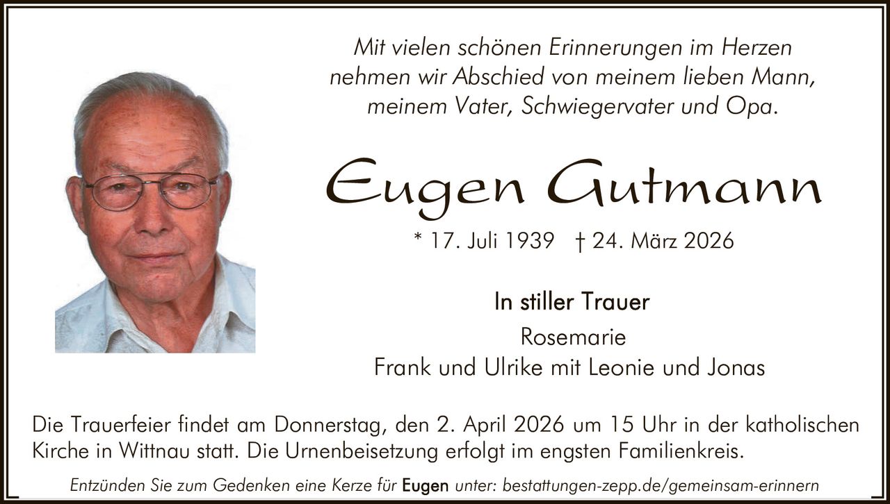 Mit vielen schönen Erinnerungen im Herzen
nehmen wir Abschied von meinem lieben Mann,
meinem Vater, Schwiegervater und Opa.

Eugen Gutmann
* 17. Juli 1939 † 24. März 2026

Rosemarie
Frank und Ulrike mit Leonie und Jonas
Die Trauerfeier findet am Donnerstag, den 2. April 2026 um 15 Uhr in der katholischen
Kirche in Wittnau statt. Die Urnenbeisetzung erfolgt im engsten Familienkreis.
Entzünden Sie zum Gedenken eine Kerze für

unter: bestattungen-zepp.de/gemeinsam-erinnern