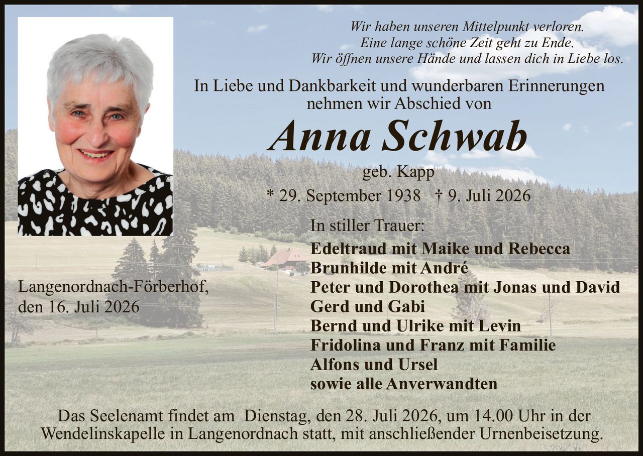 <p><i>Wir haben unseren Mittelpunkt verloren.<br/>Eine lange schöne Zeit geht zu Ende.<br/>Wir öffnen unsere Hände und lassen dich in Liebe los.</i></p><p>In Liebe und Dankbarkeit und wunderbaren Erinnerungen<br/>nehmen wir Abschied von</p><p><strong>Anna Schwab</strong><br/>geb. Kapp<br/>* 29. September 1938 † 9. Juli 2026</p><p>In stiller Trauer:<br/><strong>Edeltraud mit Maike und Rebecca<br/>Brunhilde mit André<br/>Peter und Dorothea mit Jonas und David<br/>Gerd und Gabi<br/>Bernd und Ulrike mit Levin<br/>Fridolina und Franz mit Familie<br/>Alfons und Ursel<br/>sowie alle Anverwandten</strong></p><p>Langenordnach-Förberhof,<br/>den 16. Juli 2026</p><p>Das Seelenamt findet am Dienstag, den 28. Juli 2026, um 14.00 Uhr in der Wendelinskapelle in Langenordnach statt, mit anschließender Urnenbeisetzung.</p>