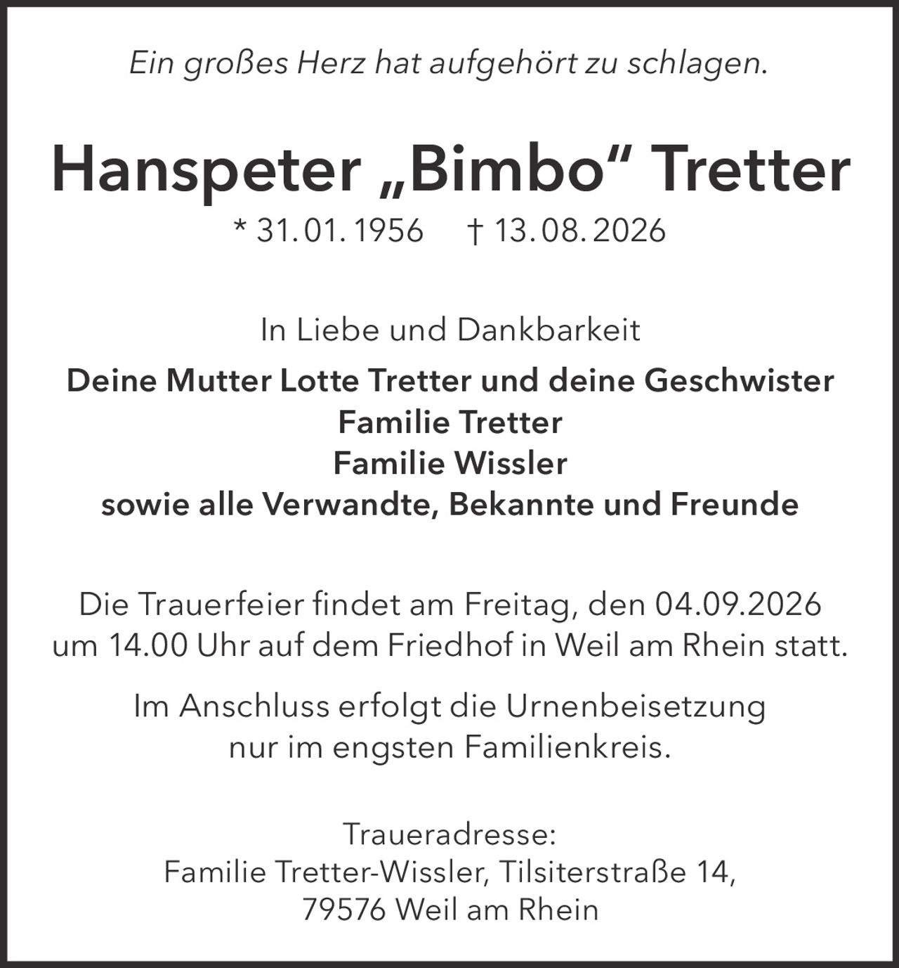 <p><i>Ein großes Herz hat aufgehört zu schlagen.</i></p>
<p><strong>Hanspeter „Bimbo" Tretter</strong> * 31. 01. 1956 † 13. 08. 2026</p>
<p>In Liebe und Dankbarkeit</p>
<p><strong>Deine Mutter Lotte Tretter und deine Geschwister<br>Familie Tretter<br>Familie Wissler<br>sowie alle Verwandte, Bekannte und Freunde</strong></p>
<p>Die Trauerfeier findet am Freitag, den 04.09.2026 um 14.00 Uhr auf dem Friedhof in Weil am Rhein statt.</p>
<p>Im Anschluss erfolgt die Urnenbeisetzung nur im engsten Familienkreis.</p>
<p><strong>Traueradresse:</strong><br>Familie Tretter-Wissler, Tilsiterstraße 14, 79576 Weil am Rhein</p>