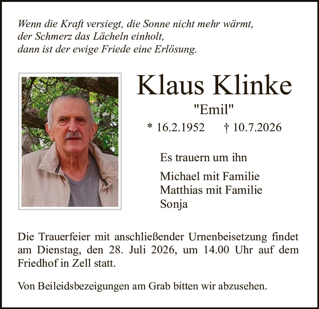 <p><i>Wenn die Kraft versiegt, die Sonne nicht mehr wärmt,<br/>der Schmerz das Lächeln einholt,<br/>dann ist der ewige Friede eine Erlösung.</i></p><p><strong>Klaus Klinke</strong><br/>"Emil"<br/>* 16.2.1952 † 10.7.2026</p><p>Es trauern um ihn<br/>Michael mit Familie<br/>Matthias mit Familie<br/>Sonja</p><p>Die Trauerfeier mit anschließender Urnenbeisetzung findet am Dienstag, den 28. Juli 2026, um 14.00 Uhr auf dem Friedhof in Zell statt.</p><p>Von Beileidsbezeigungen am Grab bitten wir abzusehen.</p>