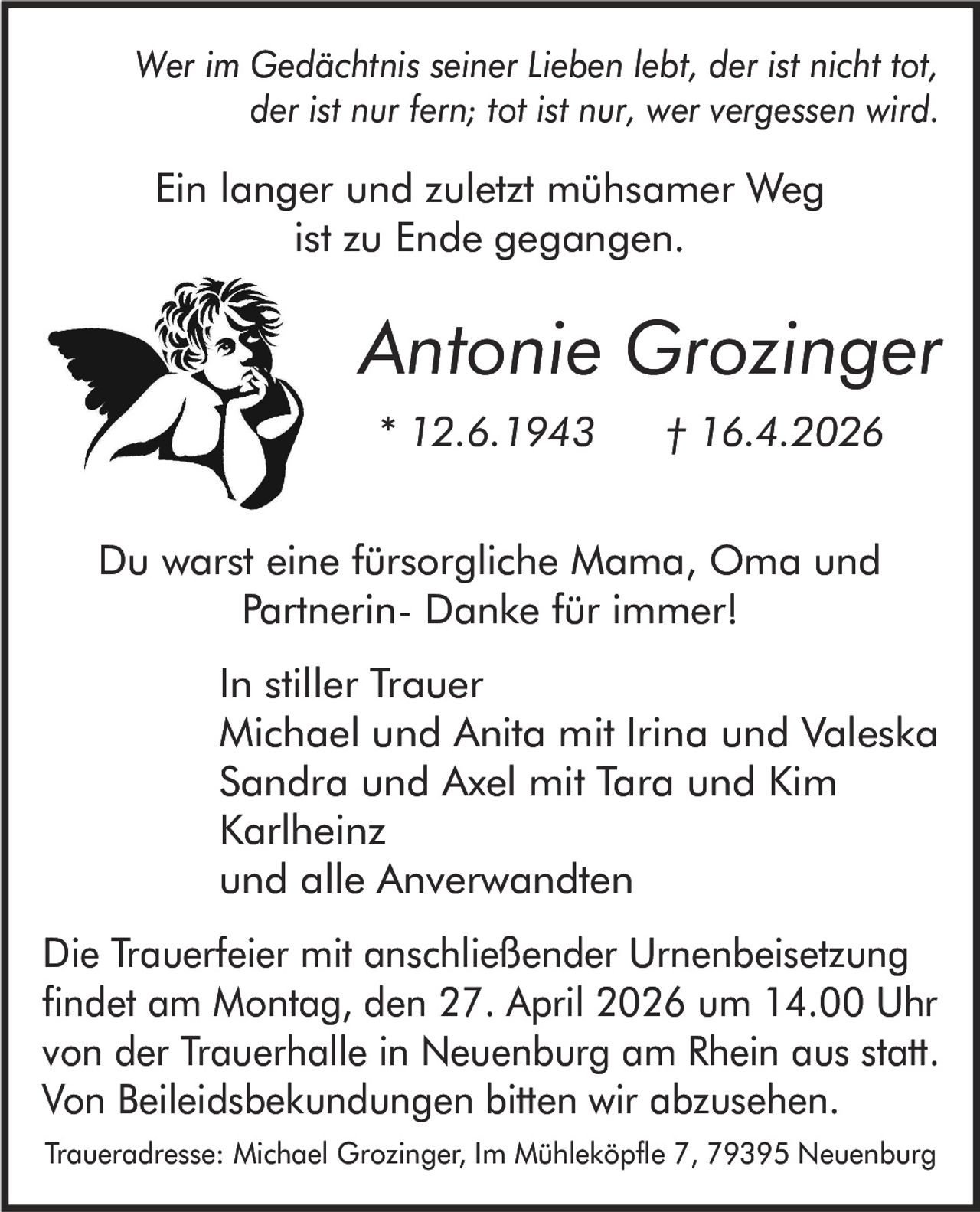 Wer im Gedächtnis seiner Lieben lebt, der ist nicht tot,
der ist nur fern; tot ist nur, wer vergessen wird.

Ein langer und zuletzt mühsamer Weg
ist zu Ende gegangen.

Antonie Grozinger
* 12.6.1943

† 16.4.2026

Du warst eine fürsorgliche Mama, Oma und
Partnerin- Danke für immer!

In stiller Trauer
Michael und Anita mit Irina und Valeska
Sandra und Axel mit Tara und Kim
Karlheinz
und alle Anverwandten
Die Trauerfeier mit anschließender Urnenbeisetzung
findet am Montag, den 27. April 2026 um 14.00 Uhr
von der Trauerhalle in Neuenburg am Rhein aus statt.
Von Beileidsbekundungen bitten wir abzusehen.
Traueradresse: Michael Grozinger, Im Mühleköpfle 7, 79395 Neuenburg
