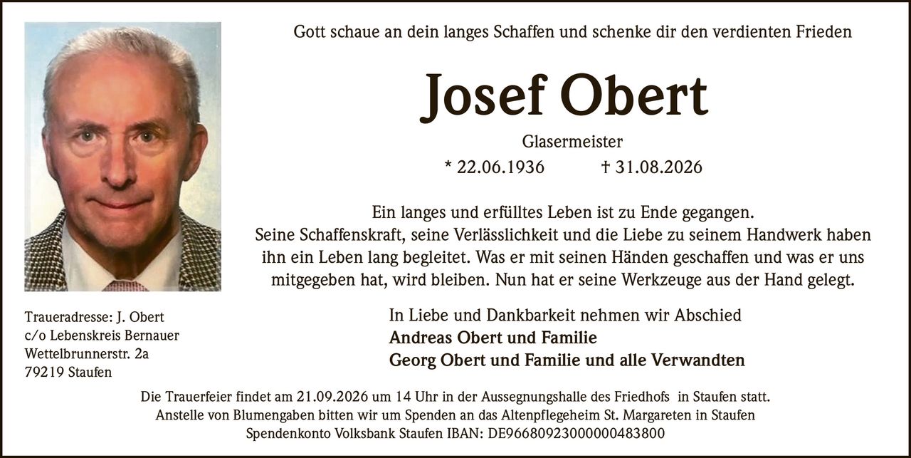 <p>Gott schaue an dein langes Schaffen und schenke dir den verdienten Frieden</p>

<p><strong>Josef Obert</strong><br/>
Glasermeister<br/>
* 22.06.1936 † 31.08.2026</p>

<p>Ein langes und erfülltes Leben ist zu Ende gegangen.<br/>
Seine Schaffenskraft, seine Verlässlichkeit und die Liebe zu seinem Handwerk haben ihn ein Leben lang begleitet. Was er mit seinen Händen geschaffen und was er uns mitgegeben hat, wird bleiben. Nun hat er seine Werkzeuge aus der Hand gelegt.</p>

<p>In Liebe und Dankbarkeit nehmen wir Abschied<br/>
<strong>Andreas Obert und Familie</strong><br/>
<strong>Georg Obert und Familie und alle Verwandten</strong></p>

<p>Die Trauerfeier findet am 21.09.2026 um 14 Uhr in der Aussegnungshalle des Friedhofs in Staufen statt.<br/>
Anstelle von Blumengaben bitten wir um Spenden an das Altenpflegeheim St. Margareten in Staufen</p>

<p>Spendenkonto Volksbank Staufen IBAN: DE96680923000000483800</p>

<p>Traueradresse: J. Obert<br/>
c/o Lebenskreis Bernauer<br/>
Wettelbrunnerstr. 2a<br/>
79219 Staufen</p>