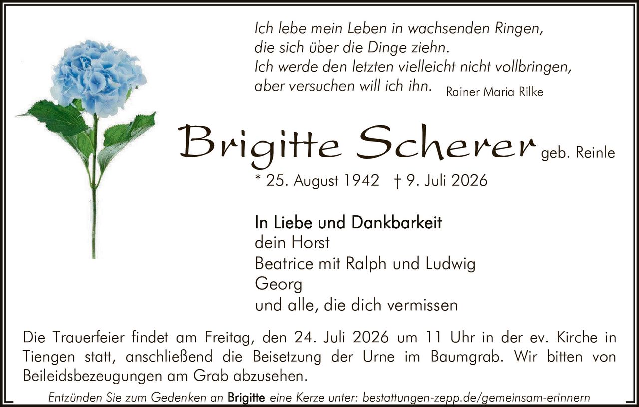 <p><i>Ich lebe mein Leben in wachsenden Ringen,<br>die sich über die Dinge ziehn.<br>Ich werde den letzten vielleicht nicht vollbringen,<br>aber versuchen will ich ihn.</i></p><p>Brigitte Scherer geb. Reinle</p><p>In Liebe und Dankbarkeit<br>dein Horst<br>Beatrice mit Ralph und Ludwig<br>Georg<br>und alle, die dich vermissen</p><p>* 25. August 1942 † 9. Juli 2026</p><p>Die Trauerfeier findet am Freitag, den 24. Juli 2026 um 11 Uhr in der ev. Kirche in Tiengen statt, anschließend die Beisetzung der Urne im Baumgrab. Wir bitten von Beileidsbezeugungen am Grab abzusehen.</p><p>Entzünden Sie zum Gedenken an eine Kerze unter: bestattungen-zepp.de/gemeinsam-erinnern</p><p><i>Rainer Maria Rilke</i></p>