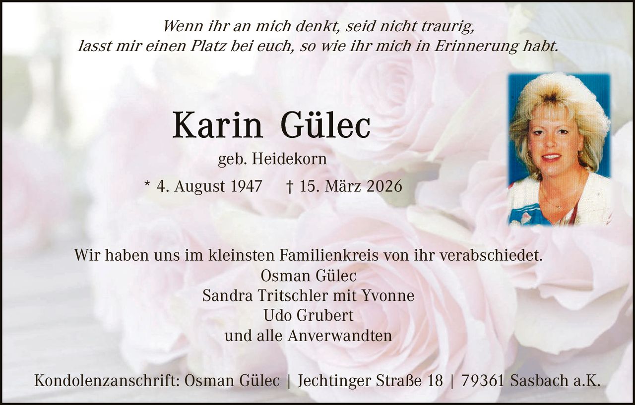 Wenn ihr an mich denkt, seid nicht traurig,
lasst mir einen Platz bei euch, so wie ihr mich in Erinnerung habt.

geb. Heidekorn
* 4. August 1947

† 15. März 2026

Wir haben uns im kleinsten Familienkreis von ihr verabschiedet.
Osman Gülec
Sandra Tritschler mit Yvonne
Udo Grubert
und alle Anverwandten
Kondolenzanschrift: Osman Gülec | Jechtinger Straße 18 | 79361 Sasbach a.K.