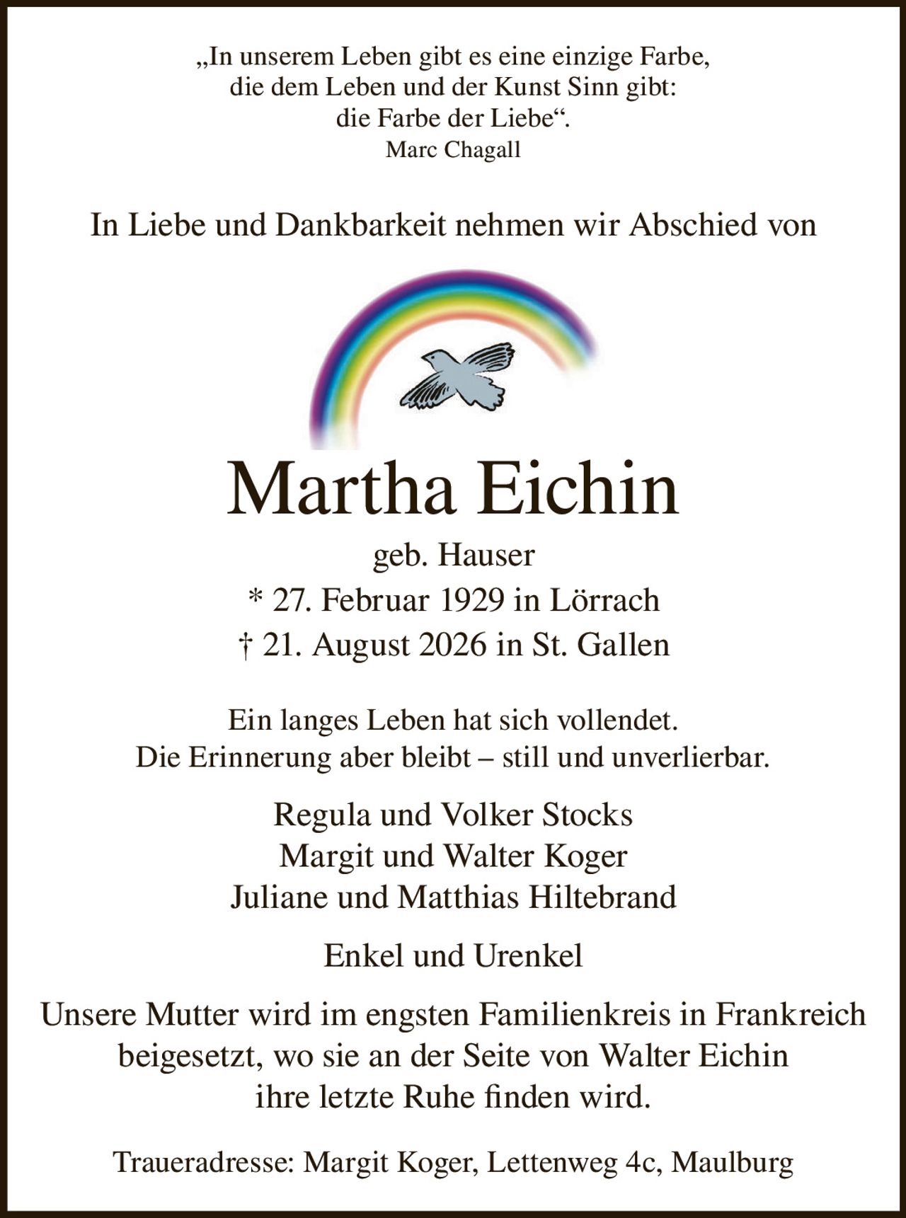 <p>„In unserem Leben gibt es eine einzige Farbe, die dem Leben und der Kunst Sinn gibt: die Farbe der Liebe". Marc Chagall</p>

<p>In Liebe und Dankbarkeit nehmen wir Abschied von</p>

<p><strong>Martha Eichin geb. Hauser</strong></p>

<p>* 27. Februar 1929 in Lörrach<br/>† 21. August 2026 in St. Gallen</p>

<p>Ein langes Leben hat sich vollendet. Die Erinnerung aber bleibt – still und unverlierbar.</p>

<p>Regula und Volker Stocks<br/>Margit und Walter Koger<br/>Juliane und Matthias Hiltebrand</p>

<p>Enkel und Urenkel</p>

<p>Unsere Mutter wird im engsten Familienkreis in Frankreich beigesetzt, wo sie an der Seite von Walter Eichin ihre letzte Ruhe finden wird.</p>

<p>Traueradresse: Margit Koger, Lettenweg 4c, Maulburg</p>