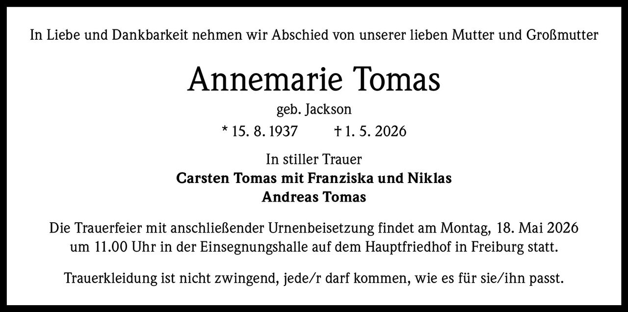 <p>In Liebe und Dankbarkeit nehmen wir Abschied von unserer lieben Mutter und Großmutter</p><p><strong>Annemarie Tomas</strong><br>geb. Jackson<br>* 15. 8. 1937  † 1. 5. 2026</p><p>In stiller Trauer<br><strong>Carsten Tomas mit Franziska und Niklas<br>Andreas Tomas</strong></p><p>Die Trauerfeier mit anschließender Urnenbeisetzung findet am Montag, 18. Mai 2026 um 11.00 Uhr in der Einsegnungshalle auf dem Hauptfriedhof in Freiburg statt.</p><p>Trauerkleidung ist nicht zwingend, jede/r darf kommen, wie es für sie/ihn passt.</p>