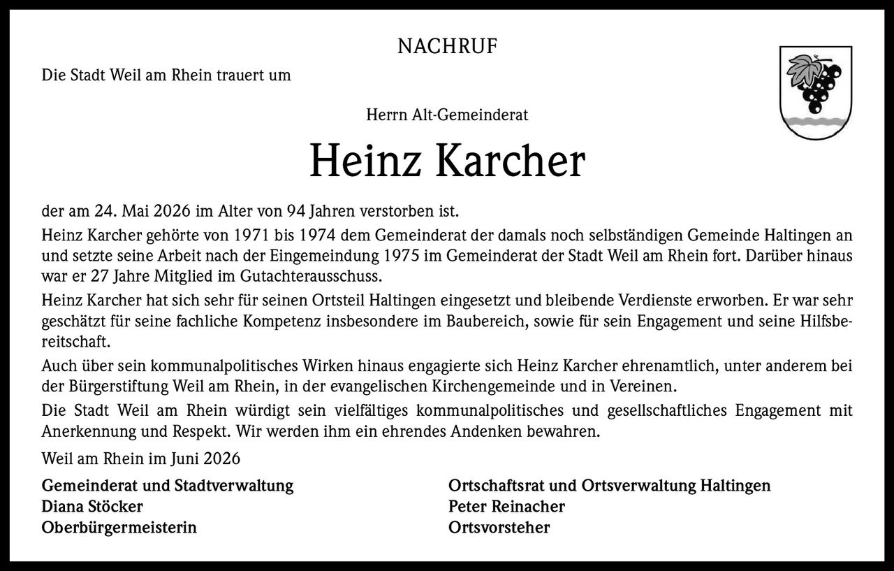 <p><strong>NACHRUF</strong></p>
<p>Die Stadt Weil am Rhein trauert um</p>
<p>Herrn Alt-Gemeinderat</p>
<p><strong>Heinz Karcher</strong></p>
<p>der am 24. Mai 2026 im Alter von 94 Jahren verstorben ist.</p>
<p>Heinz Karcher gehörte von 1971 bis 1974 dem Gemeinderat der damals noch selbständigen Gemeinde Haltingen an und setzte seine Arbeit nach der Eingemeindung 1975 im Gemeinderat der Stadt Weil am Rhein fort. Darüber hinaus war er 27 Jahre Mitglied im Gutachterausschuss.</p>
<p>Heinz Karcher hat sich sehr für seinen Ortsteil Haltingen eingesetzt und bleibende Verdienste erworben. Er war sehr geschätzt für seine fachliche Kompetenz insbesondere im Baubereich, sowie für sein Engagement und seine Hilfsbereitschaft.</p>
<p>Auch über sein kommunalpolitisches Wirken hinaus engagierte sich Heinz Karcher ehrenamtlich, unter anderem bei der Bürgerstiftung Weil am Rhein, in der evangelischen Kirchengemeinde und in Vereinen.</p>
<p>Die Stadt Weil am Rhein würdigt sein vielfältiges kommunalpolitisches und gesellschaftliches Engagement mit Anerkennung und Respekt. Wir werden ihm ein ehrendes Andenken bewahren.</p>
<p>Weil am Rhein im Juni 2026</p>
<p><strong>Gemeinderat und Stadtverwaltung</strong> <strong>Ortschaftsrat und Ortsverwaltung Haltingen</strong><br/>Diana Stöcker <strong>Peter Reinacher</strong><br/>Oberbürgermeisterin <strong>Ortsvorsteher</strong></p>