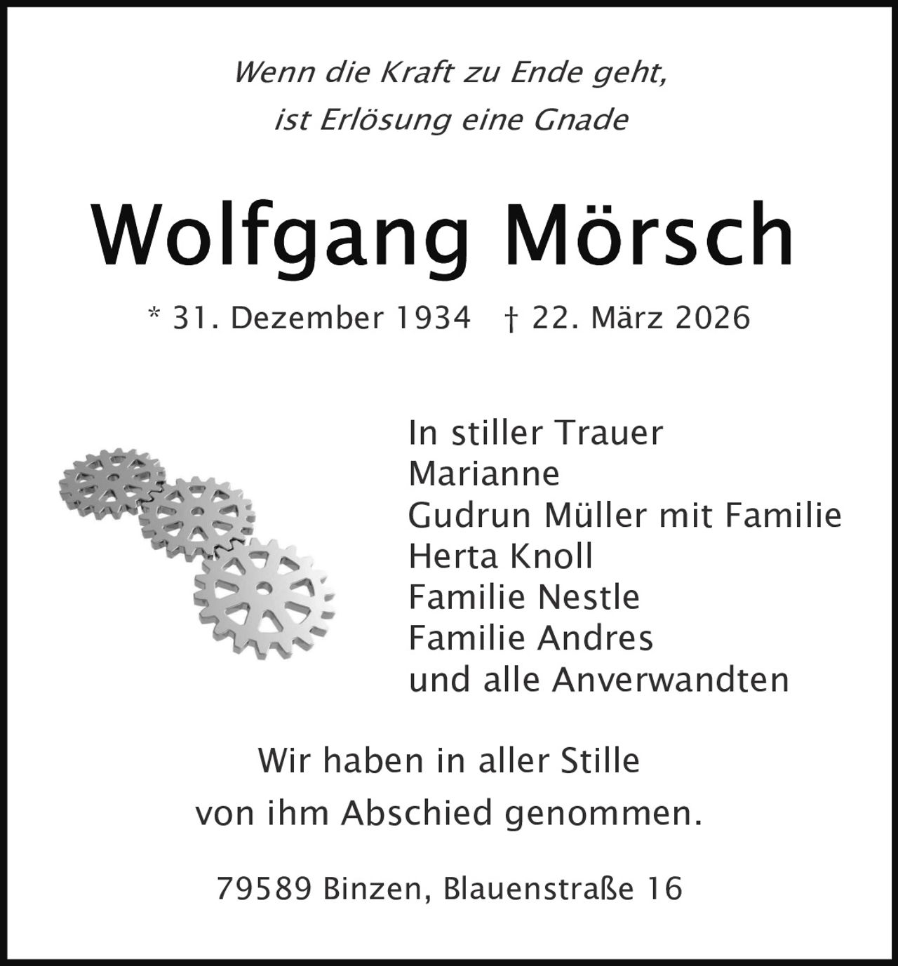 Wenn die Kraft zu Ende geht,
ist Erlösung eine Gnade

* 31. Dezember 1934 † 22. März 2026

In stiller Trauer
Marianne
Gudrun Müller mit Familie
Herta Knoll
Familie Nestle
Familie Andres
und alle Anverwandten
Wir haben in aller Stille

von ihm Abschied genommen.
79589 Binzen, Blauenstraße 16