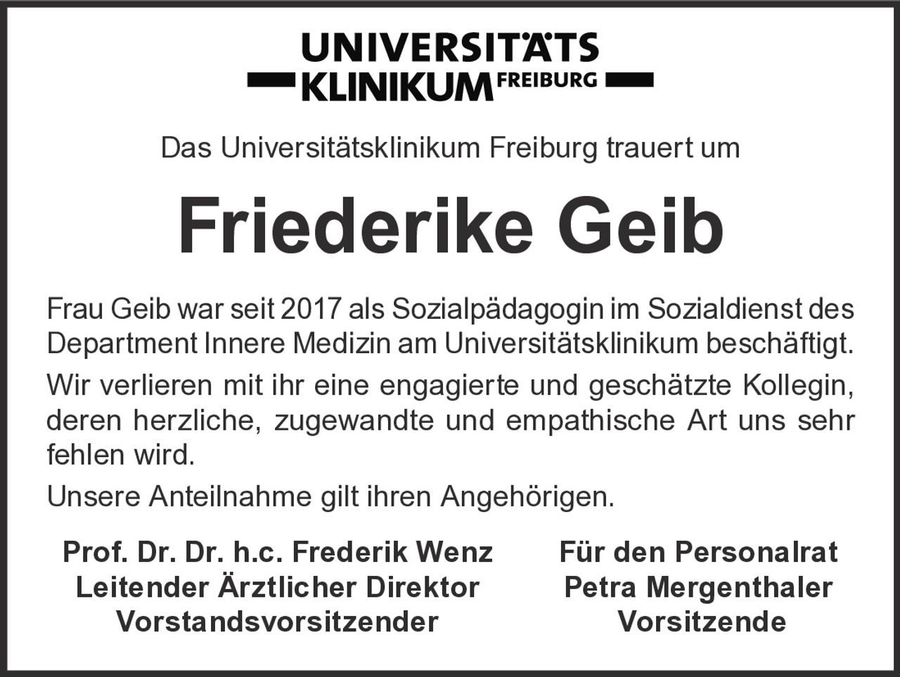 <p>Das Universitätsklinikum Freiburg trauert um</p>
<p><strong>Friederike Geib</strong></p>
<p>Frau Geib war seit 2017 als Sozialpädagogin im Sozialdienst des Department Innere Medizin am Universitätsklinikum beschäftigt.</p>
<p>Wir verlieren mit ihr eine engagierte und geschätzte Kollegin, deren herzliche, zugewandte und empathische Art uns sehr fehlen wird.</p>
<p>Unsere Anteilnahme gilt ihren Angehörigen.</p>
<p><strong>Prof. Dr. Dr. h.c. Frederik Wenz</strong> <strong>Für den Personalrat</strong><br>
<strong>Leitender Ärztlicher Direktor</strong> <strong>Petra Mergenthaler</strong><br>
<strong>Vorstandsvorsitzender</strong> <strong>Vorsitzende</strong></p>