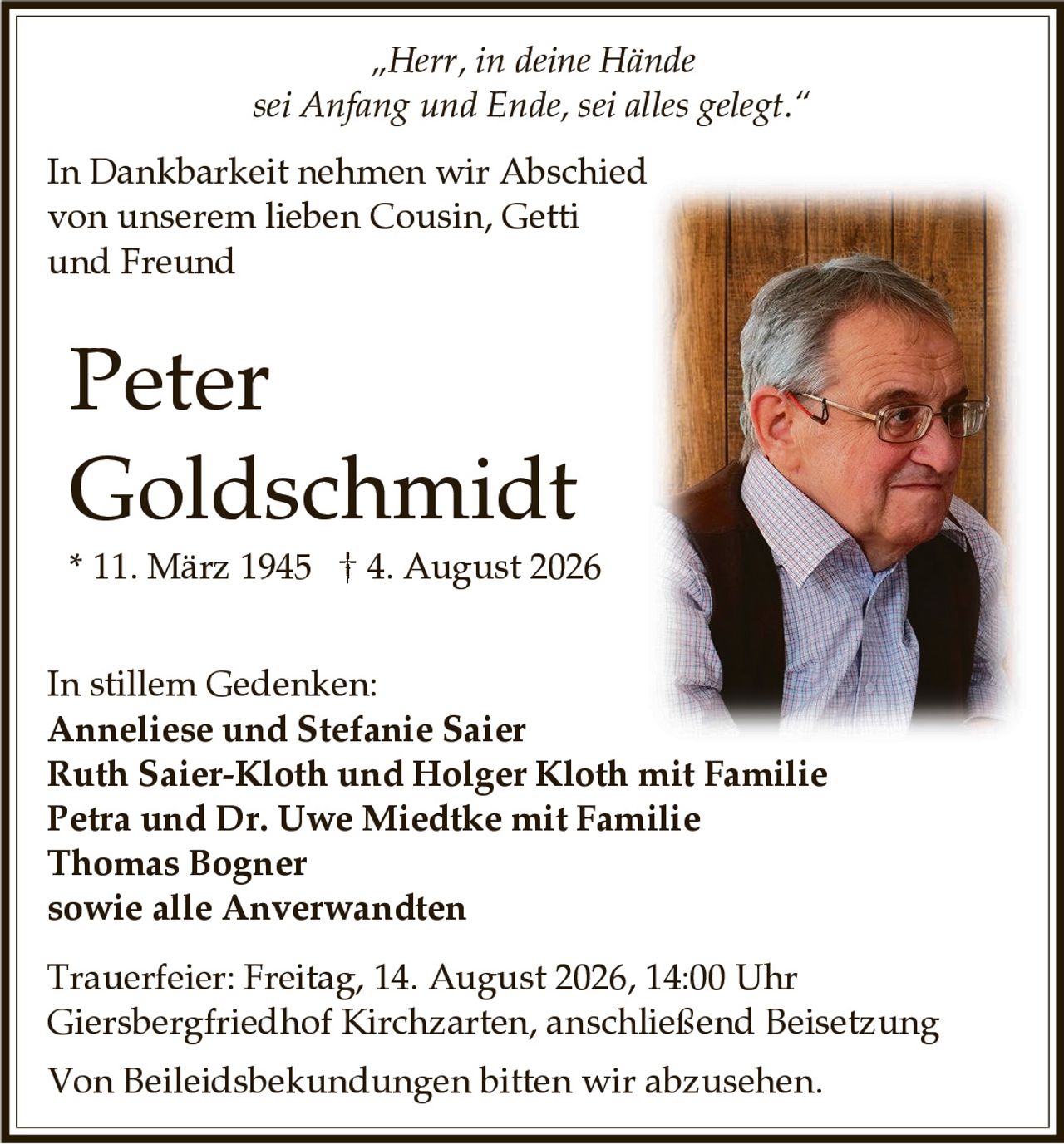 <p>„Herr, in deine Hände sei Anfang und Ende, sei alles gelegt."</p>

<p>In Dankbarkeit nehmen wir Abschied von unserem lieben Cousin, Getti und Freund</p>

<p><strong>Peter Goldschmidt</strong><br>* 11. März 1945 † 4. August 2026</p>

<p>In stillem Gedenken:<br>
<strong>Anneliese und Stefanie Saier</strong><br>
<strong>Ruth Saier-Kloth und Holger Kloth mit Familie</strong><br>
<strong>Petra und Dr. Uwe Miedtke mit Familie</strong><br>
<strong>Thomas Bogner</strong><br>
sowie alle Anverwandten</p>

<p>Trauerfeier: Freitag, 14. August 2026, 14:00 Uhr<br>
Giersbergfriedhof Kirchzarten, anschließend Beisetzung</p>

<p>Von Beileidsbekundungen bitten wir abzusehen.</p>
