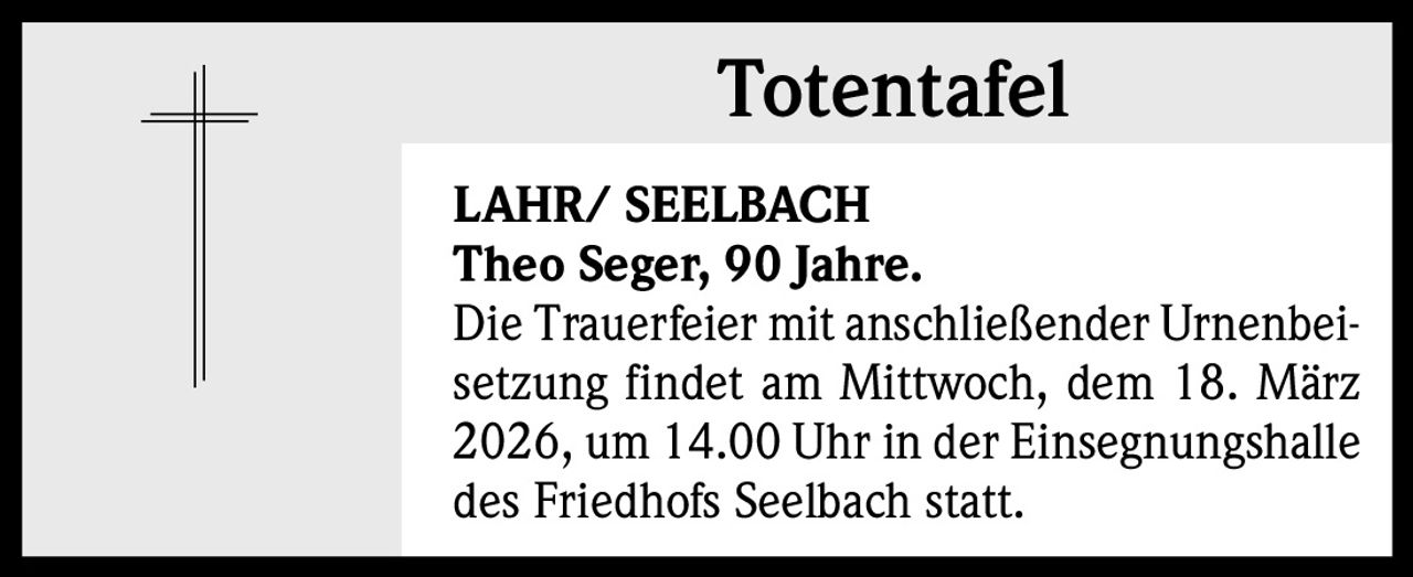 Totentafel
LAHR/ SEELBACH
Theo Seger, 90 Jahre.
Die Trauerfeier mit anschließender Urnenbeisetzung findet am Mittwoch, dem 18. März
2026, um 14.00 Uhr in der Einsegnungshalle
des Friedhofs Seelbach statt.