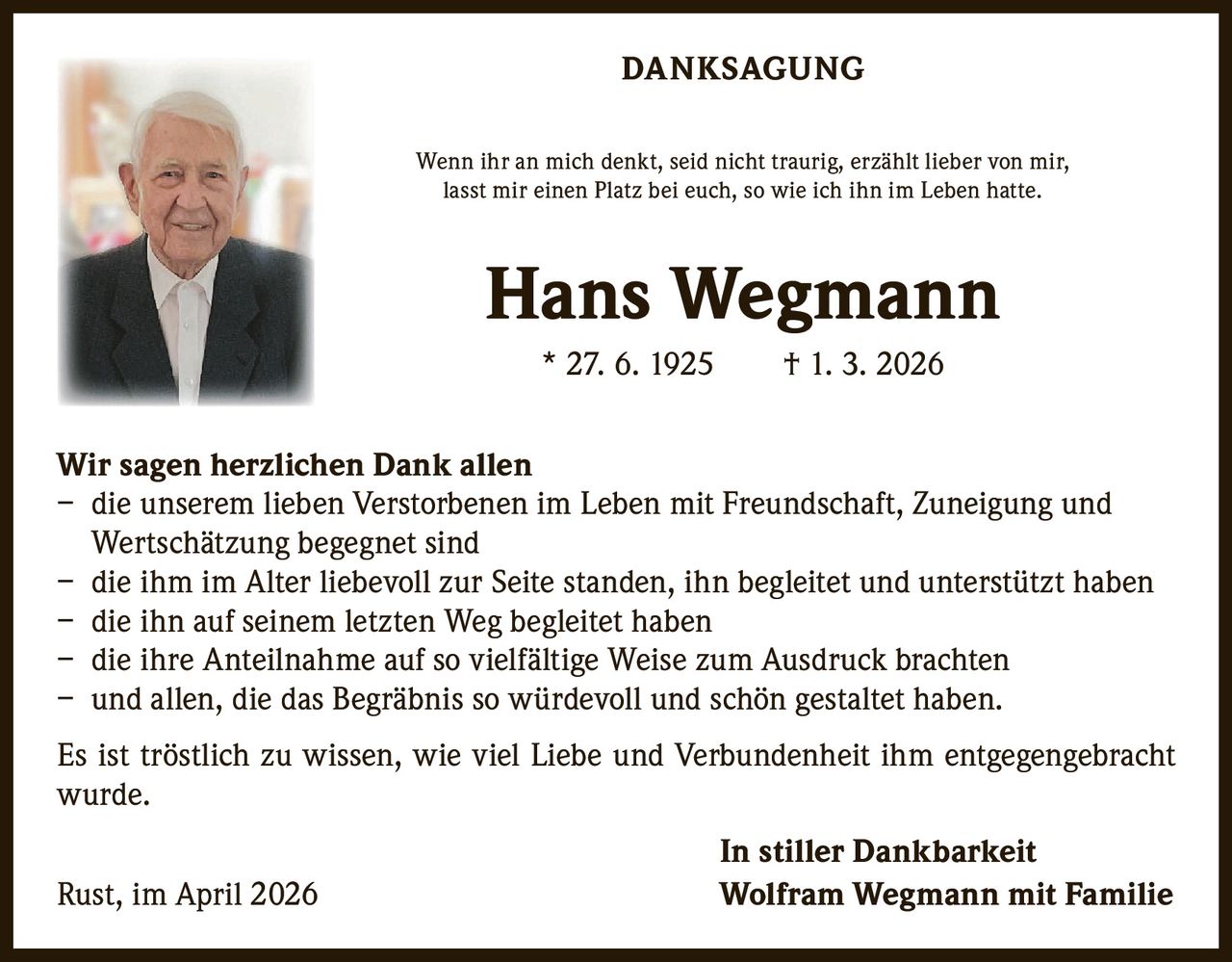 DANKSAGUNG
Wenn ihr an mich denkt, seid nicht traurig, erzählt lieber von mir,
lasst mir einen Platz bei euch, so wie ich ihn im Leben hatte.

Hans Wegmann
* 27. 6. 1925   † 1. 3. 2026
Wir sagen herzlichen Dank allen
– die unserem lieben Verstorbenen im Leben mit Freundschaft, Zuneigung und
Wertschätzung begegnet sind
– die ihm im Alter liebevoll zur Seite standen, ihn begleitet und unterstützt haben
– die ihn auf seinem letzten Weg begleitet haben
– die ihre Anteilnahme auf so vielfältige Weise zum Ausdruck brachten
– und allen, die das Begräbnis so würdevoll und schön gestaltet haben.
Es ist tröstlich zu wissen, wie viel Liebe und Verbundenheit ihm entgegengebracht
wurde.
Rust, im April 2026

In stiller Dankbarkeit
Wolfram Wegmann mit Familie