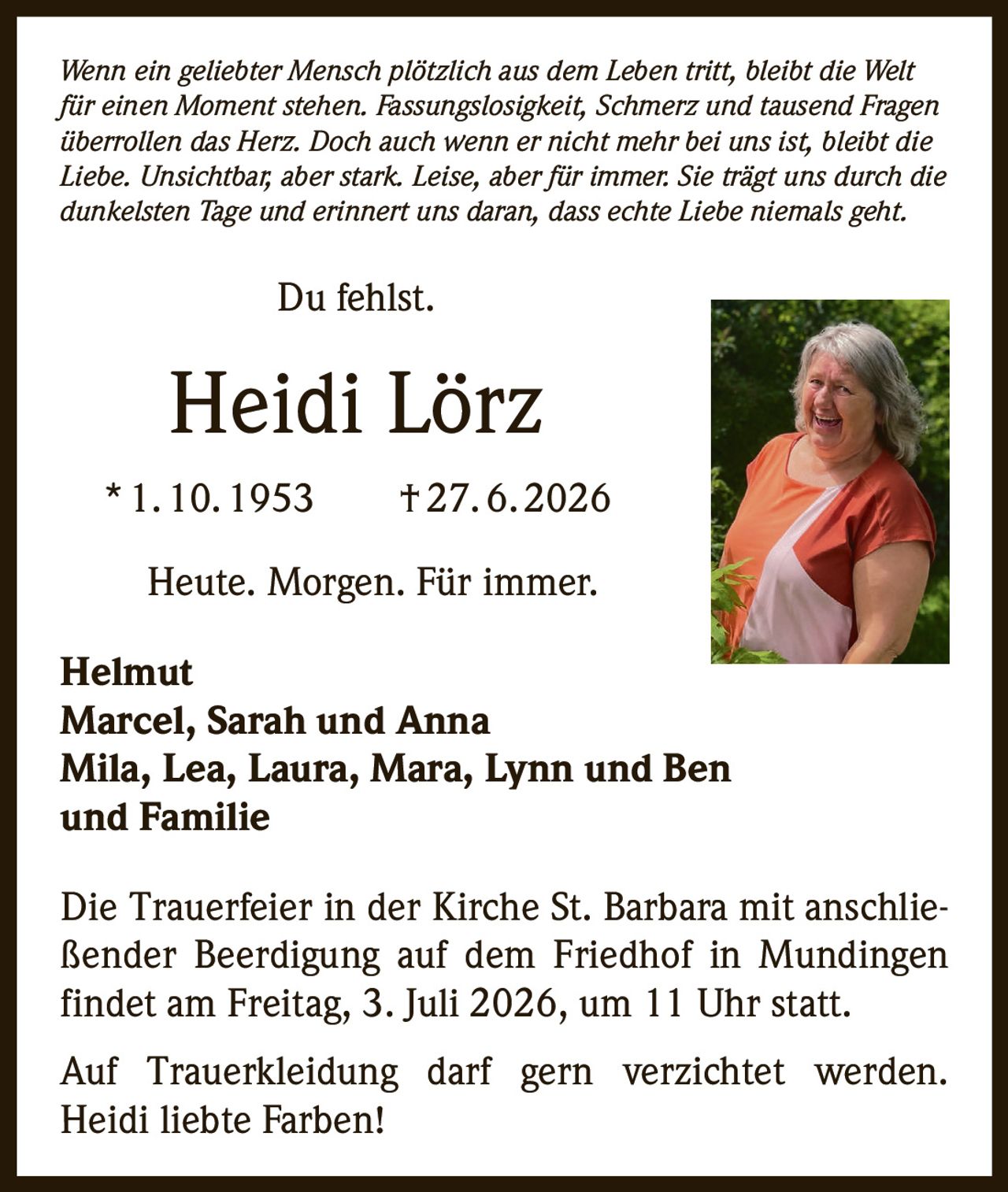 <p><i>Wenn ein geliebter Mensch plötzlich aus dem Leben tritt, bleibt die Welt für einen Moment stehen. Fassungslosigkeit, Schmerz und tausend Fragen überrollen das Herz. Doch auch wenn er nicht mehr bei uns ist, bleibt die Liebe. Unsichtbar, aber stark. Leise, aber für immer. Sie trägt uns durch die dunkelsten Tage und erinnert uns daran, dass echte Liebe niemals geht.</i></p><p>Du fehlst.</p><p><strong>Heidi Lörz</strong><br>* 1. 10. 1953 † 27. 6. 2026</p><p>Heute. Morgen. Für immer.</p><p><strong>Helmut</strong><br><strong>Marcel, Sarah und Anna</strong><br><strong>Mila, Lea, Laura, Mara, Lynn und Ben</strong><br><strong>und Familie</strong></p><p>Die Trauerfeier in der Kirche St. Barbara mit anschließender Beerdigung auf dem Friedhof in Mundingen findet am Freitag, 3. Juli 2026, um 11 Uhr statt.</p><p>Auf Trauerkleidung darf gern verzichtet werden. Heidi liebte Farben!</p>