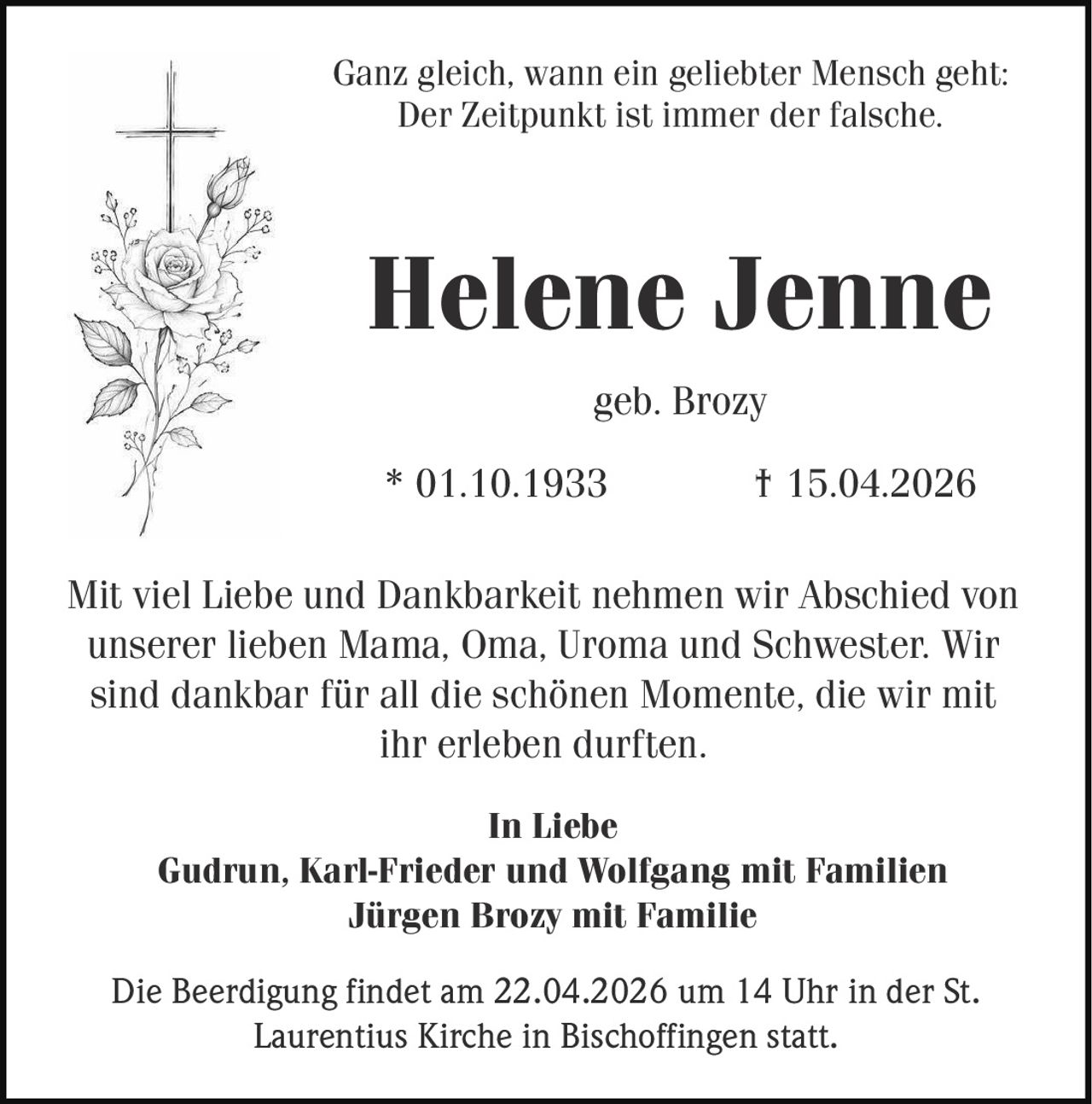Ganz gleich, wann ein geliebter Mensch geht:
Der Zeitpunkt ist immer der falsche.

Helene Jenne
geb. Brozy
* 01.10.1933

† 15.04.2026

Mit viel Liebe und Dankbarkeit nehmen wir Abschied von
unserer lieben Mama, Oma, Uroma und Schwester. Wir
sind dankbar für all die schönen Momente, die wir mit
ihr erleben durften.
In Liebe
Gudrun, Karl-Frieder und Wolfgang mit Familien
Jürgen Brozy mit Familie
Die Beerdigung findet am 22.04.2026 um 14 Uhr in der St.
Laurentius Kirche in Bischoffingen statt.