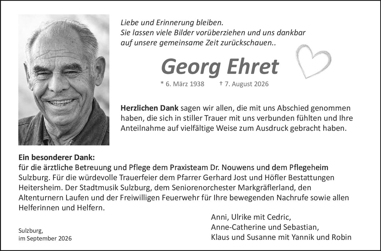 <p><i>Liebe und Erinnerung bleiben.<br>Sie lassen viele Bilder vorüberziehen und uns dankbar<br>auf unsere gemeinsame Zeit zurückschauen..</i></p>

<p><strong>Georg Ehret</strong><br>* 6. März 1938 – † 7. August 2026</p>

<p><strong>Herzlichen Dank</strong> sagen wir allen, die mit uns Abschied genommen haben, die sich in stiller Trauer mit uns verbunden fühlten und Ihre Anteilnahme auf vielfältige Weise zum Ausdruck gebracht haben.</p>

<p><strong>Ein besonderer Dank:</strong><br>für die ärztliche Betreuung und Pflege dem Praxisteam Dr. Nouwens und dem Pflegeheim Sulzburg. Für die würdevolle Trauerfeier dem Pfarrer Gerhard Jost und Höfler Bestattungen Heitersheim. Der Stadtmusik Sulzburg, dem Seniorenorchester Markgräflerland, den Altenturnern Laufen und der Freiwilligen Feuerwehr für Ihre bewegenden Nachrufe sowie allen Helferinnen und Helfern.</p>

<p>Sulzburg,<br>im September 2026</p>

<p>Anni, Ulrike mit Cedric,<br>Anne-Catherine und Sebastian,<br>Klaus und Susanne mit Yannik und Robin</p>