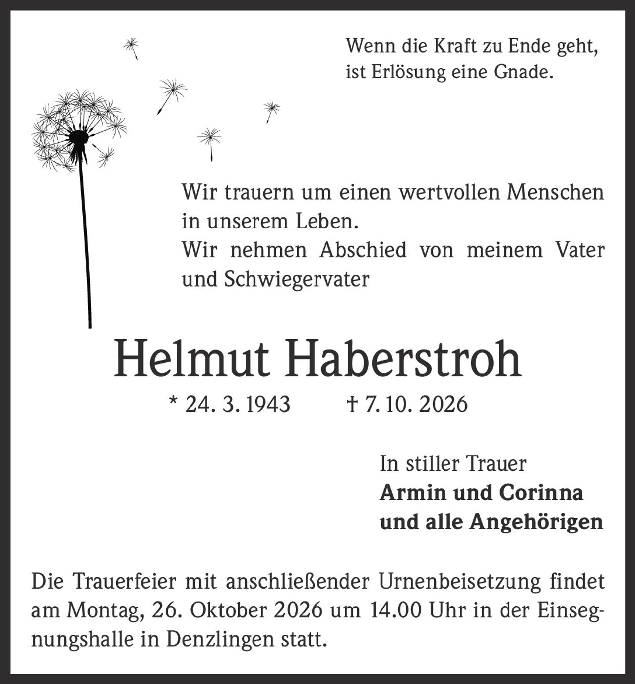 <p>Wenn die Kraft zu Ende geht, ist Erlösung eine Gnade.</p>
<p>Wir trauern um einen wertvollen Menschen in unserem Leben. Wir nehmen Abschied von meinem Vater und Schwiegervater</p>
<p><strong>Helmut Haberstroh</strong> * 24. 3. 1943 † 7. 10. 2026</p>
<p>In stiller Trauer<br />
Armin und Corinna<br />
und alle Angehörigen</p>
<p>Die Trauerfeier mit anschließender Urnenbeisetzung findet am Montag, 26. Oktober 2026 um 14.00 Uhr in der Einsegnungshalle in Denzlingen statt.</p>