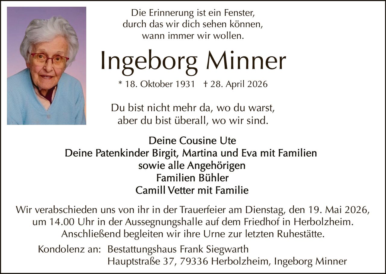 <p>Die Erinnerung ist ein Fenster,<br>durch das wir dich sehen können,<br>wann immer wir wollen.</p><p><strong>Ingeborg Minner</strong><br>* 18. Oktober 1931 † 28. April 2026</p><p>Du bist nicht mehr da, wo du warst,<br>aber du bist überall, wo wir sind.</p><p>Deine Cousine Ute<br>Deine Patenkinder Birgit, Martina und Eva mit Familien<br>sowie alle Angehörigen<br>Familien Bühler<br>Camill Vetter mit Familie</p><p>Wir verabschieden uns von ihr in der Trauerfeier am Dienstag, den 19. Mai 2026,<br>um 14.00 Uhr in der Aussegnungshalle auf dem Friedhof in Herbolzheim.<br>Anschließend begleiten wir ihre Urne zur letzten Ruhestätte.</p><p>Kondolenz an: Bestattungshaus Frank Siegwarth<br>Hauptstraße 37, 79336 Herbolzheim, Ingeborg Minner</p>