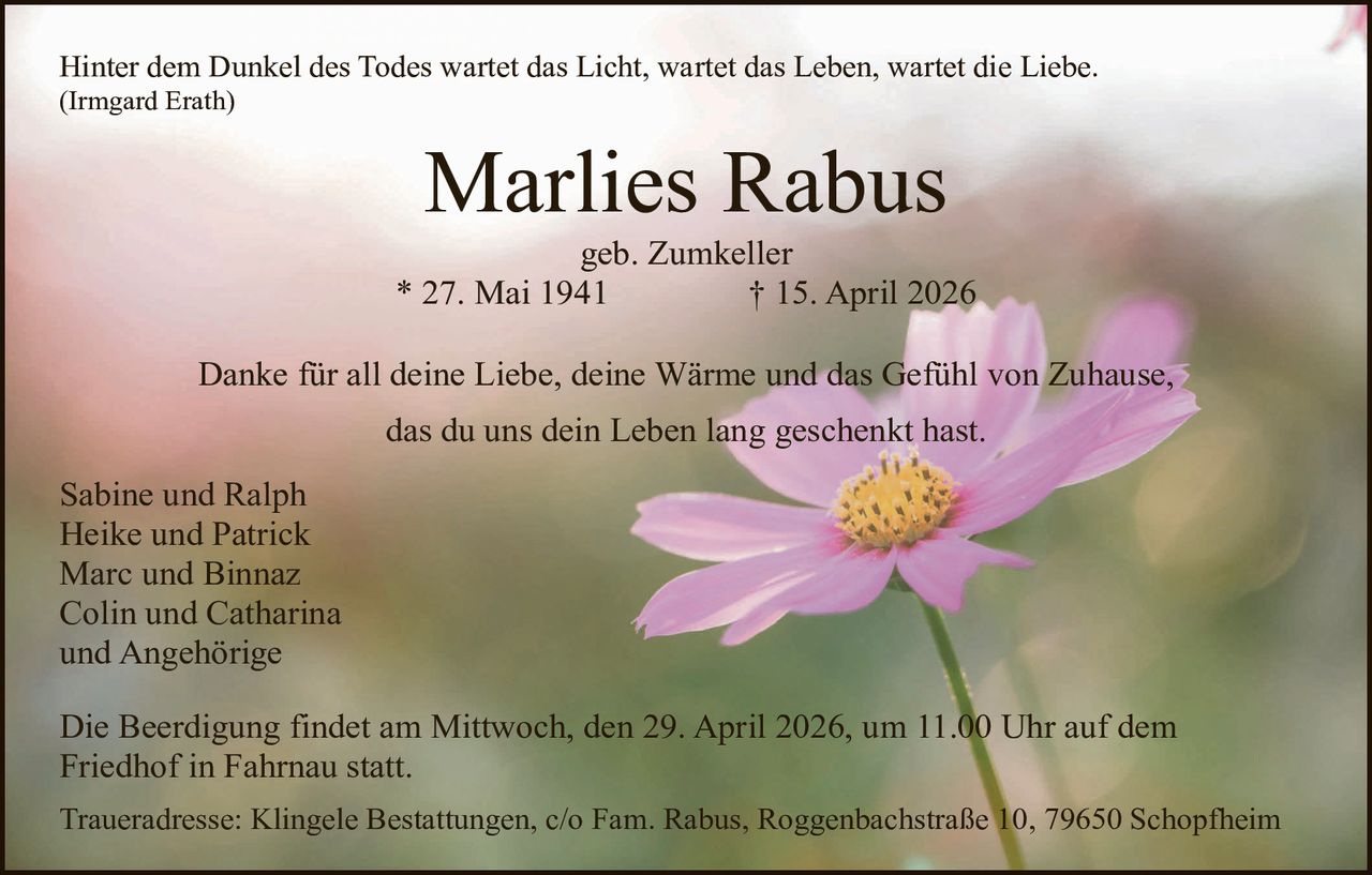 Hinter dem Dunkel des Todes wartet das Licht, wartet das Leben, wartet die Liebe.
(Irmgard Erath)

Marlies Rabus

geb. Zumkeller
* 27. Mai 1941
† 15. April 2026
Danke für all deine Liebe, deine Wärme und das Gefühl von Zuhause,
das du uns dein Leben lang geschenkt hast.
Sabine und Ralph
Heike und Patrick
Marc und Binnaz
Colin und Catharina
und Angehörige
Die Beerdigung findet am Mittwoch, den 29. April 2026, um 11.00 Uhr auf dem
Friedhof in Fahrnau statt.
Traueradresse: Klingele Bestattungen, c/o Fam. Rabus, Roggenbachstraße 10, 79650 Schopfheim