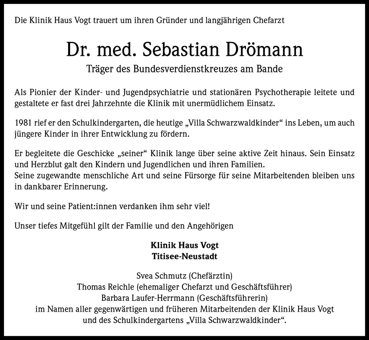 Die Klinik Haus Vogt trauert um ihren Gründer und langjährigen Chefarzt

Dr. med. Sebastian Drömann
Träger des Bundesverdienstkreuzes am Bande
Als Pionier der Kinder- und Jugendpsychiatrie und stationären Psychotherapie leitete und
gestaltete er fast drei Jahrzehnte die Klinik mit unermüdlichem Einsatz.
1981 rief er den Schulkindergarten, die heutige „Villa Schwarzwaldkinder“ ins Leben, um auch
jüngere Kinder in ihrer Entwicklung zu fördern.
Er begleitete die Geschicke „seiner“ Klinik lange über seine aktive Zeit hinaus. Sein Einsatz
und Herzblut galt den Kindern und Jugendlichen und ihren Familien.
Seine zugewandte menschliche Art und seine Fürsorge für seine Mitarbeitenden bleiben uns
in dankbarer Erinnerung.
Wir und seine Patient:innen verdanken ihm sehr viel!
Unser tiefes Mitgefühl gilt der Familie und den Angehörigen
Klinik Haus Vogt
Titisee-Neustadt
Svea Schmutz (Chefärztin)
Thomas Reichle (ehemaliger Chefarzt und Geschäftsführer)
Barbara Laufer-Herrmann (Geschäftsführerin)
im Namen aller gegenwärtigen und früheren Mitarbeitenden der Klinik Haus Vogt
und des Schulkindergartens „Villa Schwarzwaldkinder“.