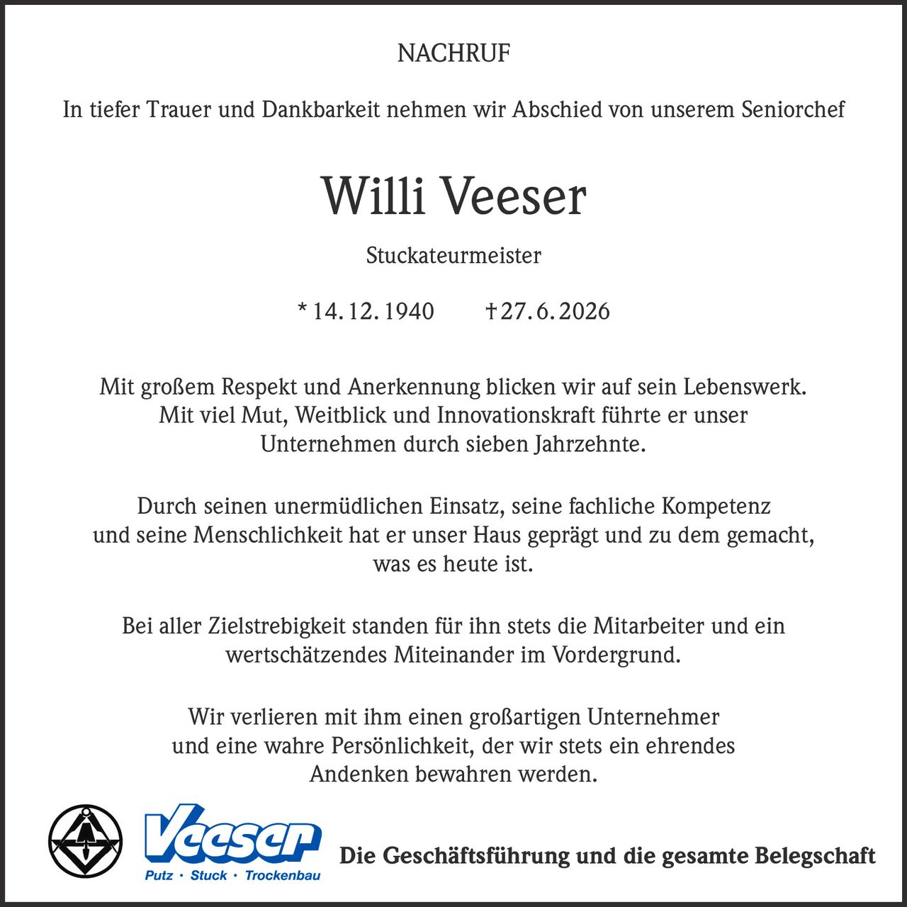 <p><strong>NACHRUF</strong></p><p>In tiefer Trauer und Dankbarkeit nehmen wir Abschied von unserem Seniorchef</p><p><strong>Willi Veeser</strong></p><p>Stuckateurmeister</p><p>* 14. 12. 1940 † 27. 6. 2026</p><p>Mit großem Respekt und Anerkennung blicken wir auf sein Lebenswerk. Mit viel Mut, Weitblick und Innovationskraft führte er unser Unternehmen durch sieben Jahrzehnte.</p><p>Durch seinen unermüdlichen Einsatz, seine fachliche Kompetenz und seine Menschlichkeit hat er unser Haus geprägt und zu dem gemacht, was es heute ist.</p><p>Bei aller Zielstrebigkeit standen für ihn stets die Mitarbeiter und ein wertschätzendes Miteinander im Vordergrund.</p><p>Wir verlieren mit ihm einen großartigen Unternehmer und eine wahre Persönlichkeit, der wir stets ein ehrendes Andenken bewahren werden.</p><p>Die Geschäftsführung und die gesamte Belegschaft</p>