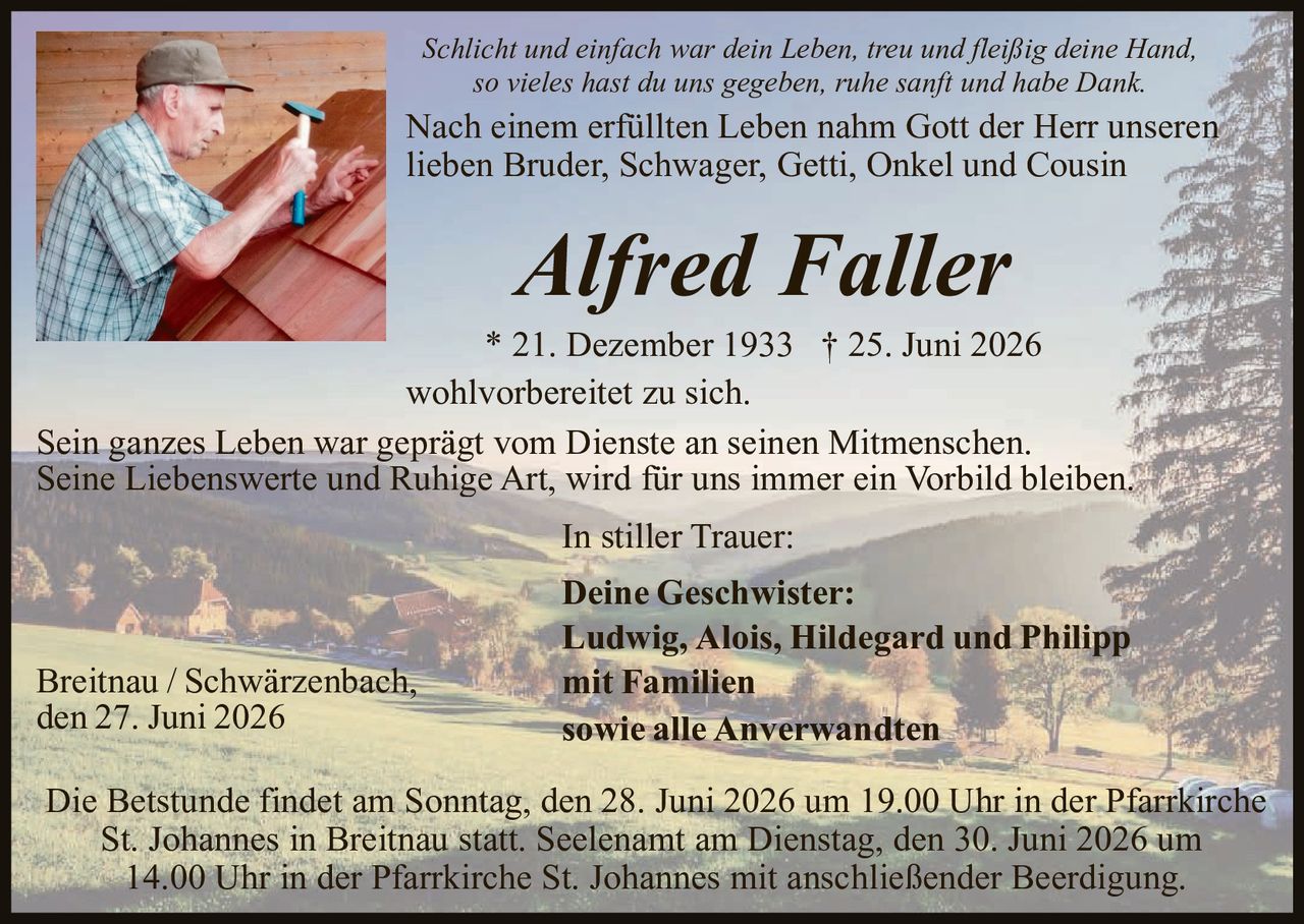 <p><i>Schlicht und einfach war dein Leben, treu und fleißig deine Hand, so vieles hast du uns gegeben, ruhe sanft und habe Dank.</i></p>

<p>Nach einem erfüllten Leben nahm Gott der Herr unseren lieben Bruder, Schwager, Getti, Onkel und Cousin</p>

<p><strong>Alfred Faller</strong></p>

<p>* 21. Dezember 1933 † 25. Juni 2026</p>

<p>wohlvorbereitet zu sich.</p>

<p>Sein ganzes Leben war geprägt vom Dienste an seinen Mitmenschen. Seine Liebenswerte und Ruhige Art, wird für uns immer ein Vorbild bleiben.</p>

<p><strong>In stiller Trauer:</strong></p>

<p><strong>Deine Geschwister:</strong><br/>
Ludwig, Alois, Hildegard und Philipp<br/>
<strong>mit Familien</strong><br/>
<strong>sowie alle Anverwandten</strong></p>

<p>Breitnau / Schwärzenbach,<br/>
den 27. Juni 2026</p>

<p>Die Betstunde findet am Sonntag, den 28. Juni 2026 um 19.00 Uhr in der Pfarrkirche St. Johannes in Breitnau statt. Seelenaamt am Dienstag, den 30. Juni 2026 um 14.00 Uhr in der Pfarrkirche St. Johannes mit anschließender Beerdigung.</p>