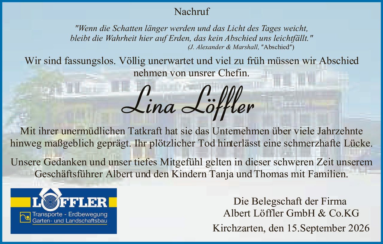 <p><strong>Nachruf</strong></p>

<p><i>"Wenn die Schatten länger werden und das Licht des Tages weicht, bleibt die Wahrheit hier auf Erden, das kein Abschied uns leichtfällt."</i><br>
(J. Alexander & Marshall, "Abschied")</p>

<p>Wir sind fassungslos. Völlig unerwartet und viel zu früh müssen wir Abschied nehmen von unsrer Chefin.</p>

<p><strong>Lina Löffler</strong></p>

<p>Mit ihrer unermüdlichen Tatkraft hat sie das Unternehmen über viele Jahrzehnte hinweg maßgeblich geprägt. Ihr plötzlicher Tod hinterlässt eine schmerzhafte Lücke.</p>

<p>Unsere Gedanken und unser tiefes Mitgefühl gelten in dieser schweren Zeit unserem Geschäftsführer Albert und den Kindern Tanja und Thomas mit Familien.</p>

<p>Die Belegschaft der Firma<br>
Albert Löffler GmbH & Co.KG</p>

<p>Kirchzarten, den 15.September 2026</p>