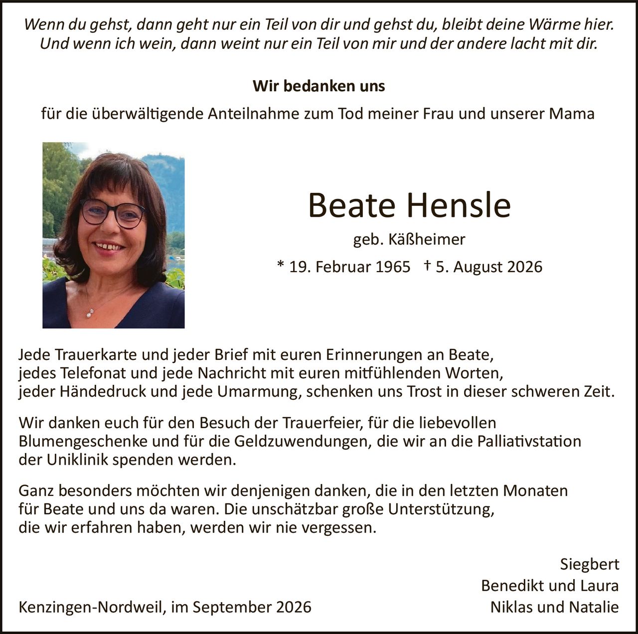 <p><i>Wenn du gehst, dann geht nur ein Teil von dir und gehst du, bleibt deine Wärme hier. Und wenn ich wein, dann weint nur ein Teil von mir und der andere lacht mit dir.</i></p>

<p><strong>Wir bedanken uns</strong></p>

<p>für die überwältigende Anteilnahme zum Tod meiner Frau und unserer Mama</p>

<p><strong>Beate Hensle</strong><br>
geb. Käßheimer<br>
* 19. Februar 1965 † 5. August 2026</p>

<p>Jede Trauerkarte und jeder Brief mit euren Erinnerungen an Beate, jedes Telefonat und jede Nachricht mit euren mitfühlenden Worten, jeder Händedruck und jede Umarmung, schenken uns Trost in dieser schweren Zeit.</p>

<p>Wir danken euch für den Besuch der Trauerfeier, für die liebevollen Blumengeschenke und für die Geldzuwendungen, die wir an die Palliativstation der Uniklinik spenden werden.</p>

<p>Ganz besonders möchten wir denjenigen danken, die in den letzten Monaten für Beate und uns da waren. Die unschätzbarer große Unterstützung, die wir erfahren haben, werden wir nie vergessen.</p>

<p>Siegbert<br>
Benedikt und Laura<br>
Niklas und Natalie</p>

<p>Kenzingen-Nordweil, im September 2026</p>