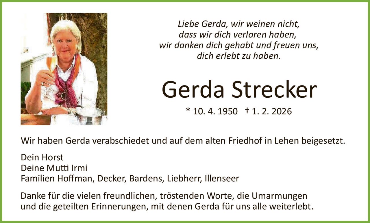 Liebe Gerda, wir weinen nicht,
dass wir dich verloren haben,
wir danken dich gehabt und freuen uns,
dich erlebt zu haben.

Gerda Strecker
* 10. 4. 1950 † 1. 2. 2026
Wir haben Gerda verabschiedet und auf dem alten Friedhof in Lehen beigesetzt.
Dein Horst
Deine Mu� Irmi
Familien Hoﬀman, Decker, Bardens, Liebherr, Illenseer
Danke für die vielen freundlichen, tröstenden Worte, die Umarmungen
und die geteilten Erinnerungen, mit denen Gerda für uns alle weiterlebt.