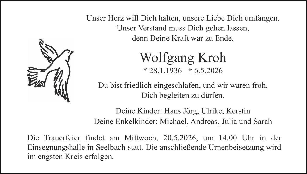 <p>Unser Herz will Dich halten, unsere Liebe Dich umfangen.<br>Unser Verstand muss Dich gehen lassen,<br>denn Deine Kraft war zu Ende.</p><p><strong>Wolfgang Kroh</strong><br>* 28.1.1936 † 6.5.2026</p><p>Du bist friedlich eingeschlafen, und wir waren froh,<br>Dich begleiten zu dürfen.</p><p>Deine Kinder: Hans Jörg, Ulrike, Kerstin<br>Deine Enkelkinder: Michael, Andreas, Julia und Sarah</p><p>Die Trauerfeier findet am Mittwoch, 20.5.2026, um 14.00 Uhr in der<br>Einsegnungshalle in Seelbach statt. Die anschließende Urnenbeisetzung wird<br>im engsten Kreis erfolgen.</p>