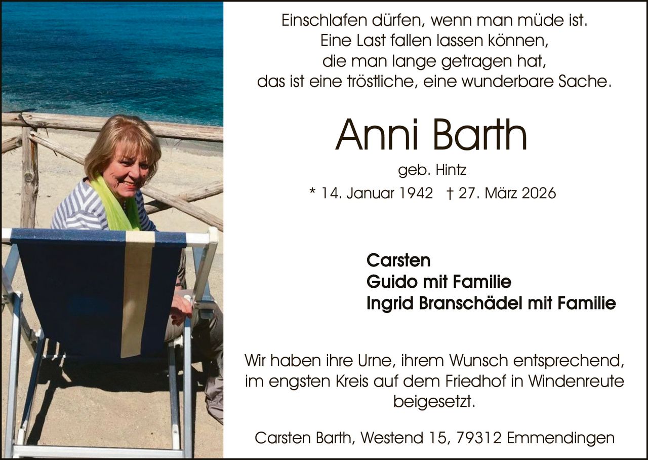 Einschlafen dürfen, wenn man müde ist.
Eine Last fallen lassen können,
die man lange getragen hat,
das ist eine tröstliche, eine wunderbare Sache.

Anni Barth
geb. Hintz
* 14. Januar 1942 † 27. März 2026

Wir haben ihre Urne, ihrem Wunsch entsprechend,
im engsten Kreis auf dem Friedhof in Windenreute
beigesetzt.
Carsten Barth, Westend 15, 79312 Emmendingen