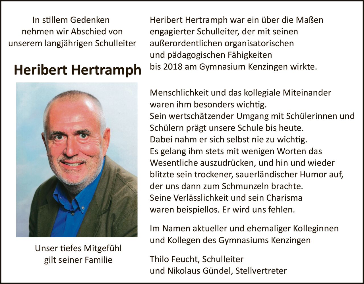 <p><strong>In stillem Gedenken nehmen wir Abschied von unserem langjährigen Schuleiter</strong></p>

<p><strong>Heribert Hertramph</strong> war ein über die Maßen engagierter Schulleiter, der mit seinen außerordentlichen organisatorischen und pädagogischen Fähigkeiten bis 2018 am Gymnasium Kenzingen wirkte.</p>

<p>Menschlichkeit und das kollegiale Miteinander waren ihm besonders wichtig. Sein wertschätzender Umgang mit Schülerinnen und Schülern prägt unsere Schule bis heute. Dabei nahm er sich selbst nie zu wichtig. Es gelang ihm stets mit wenigen Worten das Wesentliche auszudrücken, und hin und wieder blitzte sein trockener, sauerländischer Humor auf, der uns dann zum Schmunzeln brachte. Seine Verlässlichkeit und sein Charisma waren beispiellos. Er wird uns fehlen.</p>

<p>Im Namen aktueller und ehemaliger Kolleginnen und Kollegen des Gymnasiums Kenzingen</p>

<p>Thilo Feucht, Schulleiter<br />und Nikolaus Gündel, Stellvertreter</p>

<p><strong>Unser tiefes Mitgefühl gilt seiner Familie</strong></p>